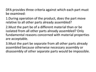 DFA provides three criteria against which each part must
be examined:
1.During operation of the product, does the part move
relative to all other parts already assembled?
2.Must the part be of a different material than or be
isolated from all other parts already assembled? Only
fundamental reasons concerned with material properties
are acceptable.
3.Must the part be separate from all other parts already
assembled because otherwise necessary assembly or
disassembly of other separate parts would be impossible.
 