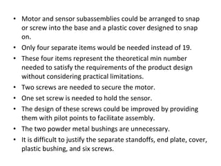 • Motor and sensor subassemblies could be arranged to snap
or screw into the base and a plastic cover designed to snap
on.
• Only four separate items would be needed instead of 19.
• These four items represent the theoretical min number
needed to satisfy the requirements of the product design
without considering practical limitations.
• Two screws are needed to secure the motor.
• One set screw is needed to hold the sensor.
• The design of these screws could be improved by providing
them with pilot points to facilitate assembly.
• The two powder metal bushings are unnecessary.
• It is difficult to justify the separate standoffs, end plate, cover,
plastic bushing, and six screws.
 