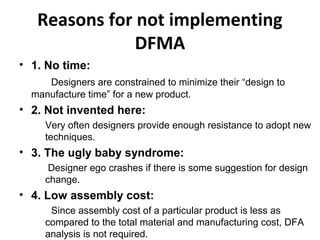 Reasons for not implementing
DFMA
• 1. No time:
Designers are constrained to minimize their “design to
manufacture time” for a new product.
• 2. Not invented here:
Very often designers provide enough resistance to adopt new
techniques.
• 3. The ugly baby syndrome:
Designer ego crashes if there is some suggestion for design
change.
• 4. Low assembly cost:
Since assembly cost of a particular product is less as
compared to the total material and manufacturing cost, DFA
analysis is not required.
 
