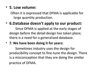 • 5. Low volume:
Often it is expressed that DFMA is applicable for
large quantity production.
• 6.Database doesn't apply to our product:
Since DFMA is applied at the early stages of
design before the detail design has taken place;
there is a need for a generalized database.
• 7. We have been doing it for years:
Sometimes industry uses the design for
producibility concept to fine-tune the design. There
is a misconception that they are doing the similar
practice of DFMA.
 