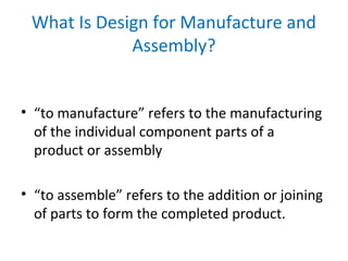 • “to manufacture” refers to the manufacturing
of the individual component parts of a
product or assembly
• “to assemble” refers to the addition or joining
of parts to form the completed product.
What Is Design for Manufacture and
Assembly?
 
