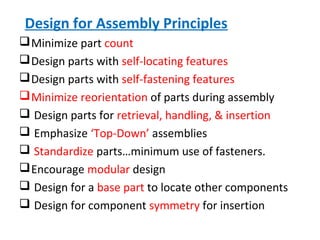 Design for Assembly Principles
Minimize part count
Design parts with self-locating features
Design parts with self-fastening features
Minimize reorientation of parts during assembly
 Design parts for retrieval, handling, & insertion
 Emphasize ‘Top-Down’ assemblies
 Standardize parts…minimum use of fasteners.
Encourage modular design
 Design for a base part to locate other components
 Design for component symmetry for insertion
 