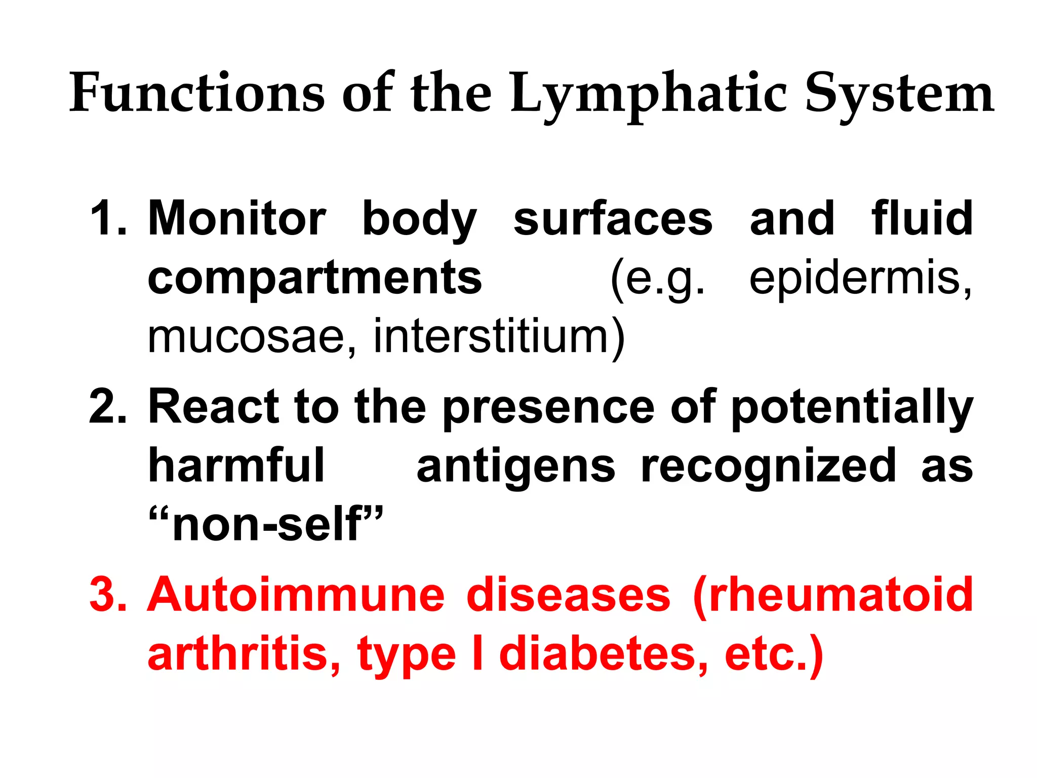 Functions of the Lymphatic System
1. Monitor body surfaces and fluid
compartments (e.g. epidermis,
mucosae, interstitium)
2. React to the presence of potentially
harmful antigens recognized as
“non-self”
3. Autoimmune diseases (rheumatoid
arthritis, type I diabetes, etc.)
 
