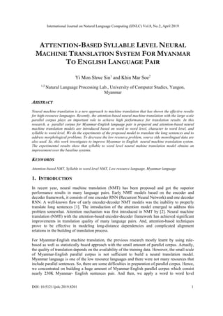 International Journal on Natural Language Computing (IJNLC) Vol.8, No.2, April 2019
DOI: 10.5121/ijnlc.2019.8201 1
ATTENTION-BASED SYLLABLE LEVEL NEURAL
MACHINE TRANSLATION SYSTEM FOR MYANMAR
TO ENGLISH LANGUAGE PAIR
Yi Mon Shwe Sin1
and Khin Mar Soe2
1,2
Natural Language Processing Lab., University of Computer Studies, Yangon,
Myanmar
ABSTRACT
Neural machine translation is a new approach to machine translation that has shown the effective results
for high-resource languages. Recently, the attention-based neural machine translation with the large scale
parallel corpus plays an important role to achieve high performance for translation results. In this
research, a parallel corpus for Myanmar-English language pair is prepared and attention-based neural
machine translation models are introduced based on word to word level, character to word level, and
syllable to word level. We do the experiments of the proposed model to translate the long sentences and to
address morphological problems. To decrease the low resource problem, source side monolingual data are
also used. So, this work investigates to improve Myanmar to English neural machine translation system.
The experimental results show that syllable to word level neural mahine translation model obtains an
improvement over the baseline systems.
KEYWORDS
Attention-based NMT, Syllable to word level NMT, Low resource language, Myanmar language
1. INTRODUCTION
In recent year, neural machine translation (NMT) has been proposed and got the superior
performance results in many language pairs. Early NMT models based on the encoder and
decoder framework, it consists of one encoder RNN (Recurrent Neural Network) and one decoder
RNN. A well-known flaw of early encoder-decoder NMT models was the inability to properly
translate long sentences [1]. The introduction of the attention model emerged to address this
problem somewhat. Attention mechanism was first introduced in NMT by [2]. Neural machine
translation (NMT) with the attention-based encoder-decoder framework has achieved significant
improvements in translation quality of many language pairs. And, attention-based techniques
prove to be effective in modeling long-distance dependencies and complicated alignment
relations in the building of translation process.
For Myanmar-English machine translation, the previous research mostly learnt by using rule-
based as well as statistically based approach with the small amount of parallel corpus. Actually,
the quality of translation depends on the availability of the training data. However, the small scale
of Myanmar-English parallel corpus is not sufficient to build a neural translation model.
Myanmar language is one of the low resource languages and there were not many resources that
include parallel sentences. So, there are some difficulties in preparation of parallel corpus. Hence,
we concentrated on building a huge amount of Myanmar-English parallel corpus which consist
nearly 230K Myanmar- English sentences pair. And then, we apply a word to word level
 