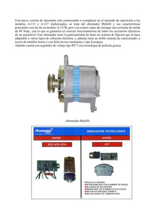 Una nueva versión de alternador esta comenzando a reemplazar en el mercado de reposición a los
modelos A-115 y A-127 tradicionales, se trata del alternador Multifit y sus características
principales son las de un modelo A-127B, pero con estator capaz de entregar una corriente de salida
de 80 Amp., con lo que se garantiza el correcto funcionamiento de todos los accesorios eléctricos
de un automóvil. Este alternador tiene la particularidad de tener un sistema de fijación que la hace
adaptable a varios tipos de vehículos distintos, y además tiene un doble sistema de conexionado: a
través de tornillos borne o con ficha de tres terminales ( tipo Europea)
Además cuenta con regulador de voltaje tipo RT-7 con tecnología de película gruesa.
Alternador Multifit
 
