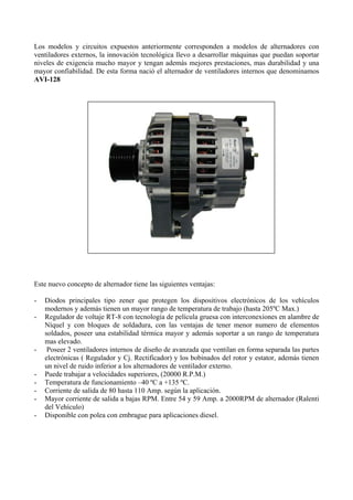 Los modelos y circuitos expuestos anteriormente corresponden a modelos de alternadores con
ventiladores externos, la innovación tecnológica llevo a desarrollar máquinas que puedan soportar
niveles de exigencia mucho mayor y tengan además mejores prestaciones, mas durabilidad y una
mayor confiabilidad. De esta forma nació el alternador de ventiladores internos que denominamos
AVI-128
Este nuevo concepto de alternador tiene las siguientes ventajas:
- Diodos principales tipo zener que protegen los dispositivos electrónicos de los vehículos
modernos y además tienen un mayor rango de temperatura de trabajo (hasta 205ºC Max.)
- Regulador de voltaje RT-8 con tecnología de película gruesa con interconexiones en alambre de
Níquel y con bloques de soldadura, con las ventajas de tener menor numero de elementos
soldados, poseer una estabilidad térmica mayor y además soportar a un rango de temperatura
mas elevado.
- Poseer 2 ventiladores internos de diseño de avanzada que ventilan en forma separada las partes
electrónicas ( Regulador y Cj. Rectificador) y los bobinados del rotor y estator, además tienen
un nivel de ruido inferior a los alternadores de ventilador externo.
- Puede trabajar a velocidades superiores, (20000 R.P.M.)
- Temperatura de funcionamiento –40 ºC a +135 ºC.
- Corriente de salida de 80 hasta 110 Amp. según la aplicación.
- Mayor corriente de salida a bajas RPM. Entre 54 y 59 Amp. a 2000RPM de alternador (Ralenti
del Vehículo)
- Disponible con polea con embrague para aplicaciones diesel.
 