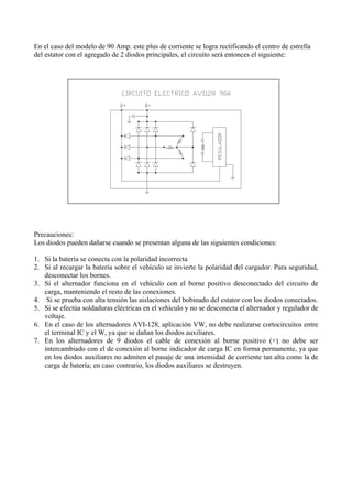 En el caso del modelo de 90 Amp. este plus de corriente se logra rectificando el centro de estrella
del estator con el agregado de 2 diodos principales, el circuito será entonces el siguiente:
Precauciones:
Los diodos pueden dañarse cuando se presentan alguna de las siguientes condiciones:
1. Si la batería se conecta con la polaridad incorrecta
2. Si al recargar la batería sobre el vehículo se invierte la polaridad del cargador. Para seguridad,
desconectar los bornes.
3. Si el alternador funciona en el vehículo con el borne positivo desconectado del circuito de
carga, manteniendo el resto de las conexiones.
4. Si se prueba con alta tensión las aislaciones del bobinado del estator con los diodos conectados.
5. Si se efectúa soldaduras eléctricas en el vehículo y no se desconecta el alternador y regulador de
voltaje.
6. En el caso de los alternadores AVI-128, aplicación VW, no debe realizarse cortocircuitos entre
el terminal IC y el W, ya que se dañan los diodos auxiliares.
7. En los alternadores de 9 diodos el cable de conexión al borne positivo (+) no debe ser
intercambiado con el de conexión al borne indicador de carga IC en forma permanente, ya que
en los diodos auxiliares no admiten el pasaje de una intensidad de corriente tan alta como la de
carga de batería; en caso contrario, los diodos auxiliares se destruyen.
 