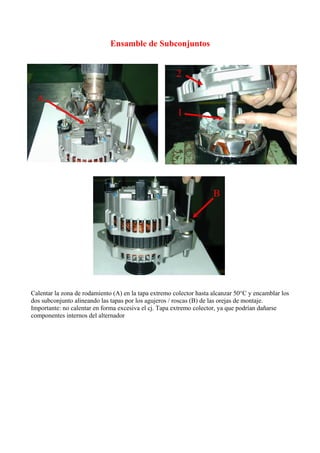 Ensamble de Subconjuntos
Calentar la zona de rodamiento (A) en la tapa extremo colector hasta alcanzar 50°C y encamblar los
dos subconjunto alineando las tapas por los agujeros / roscas (B) de las orejas de montaje.
Importante: no calentar en forma excesiva el cj. Tapa extremo colector, ya que podrían dañarse
componentes internos del alternador
 
