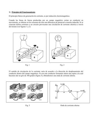 1) Principio del Funcionamiento
El principio básico de generación de corriente, es por inducción electromagnética.
Cuando las líneas de fuerza producidas por un campo magnético cortan un conductor en
movimiento, se obtiene en los extremos de éste una diferencia de potencial o tensión inducida. Si se
conectan dichos extremos a un circuito provocaran una circulación de corriente eléctrica a través
del mismo (ver figuras 1 y 2)
Fig. 1 Fig. 2
El sentido de circulación de la corriente varia de acuerdo a la dirección de desplazamiento del
conductor dentro del campo magnético. Si con este conductor formamos ahora una espira a la cual
hacemos dar un giro de 360 grados (figura 3); obtendremos una onda de corriente alterna.
Fig. 3 Onda de corriente alterna
 
