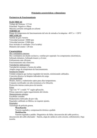 Principales características y dimensiones
Parámetros de Funcionamiento
ELECTRICAS
Voltaje del Sistema: 12 Volt
Polaridad: Negativo a Masa
Máxima corriente entregada en caliente
TERMICAS
Rango de temperatura de funcionamiento del aire de entrada a la máquina: -40°C a + 120°C
MECANICAS
Sentido de giro: horario
Velocidad nominal: 18000 rpm
Velocidad máxima: 21000 rpm
Peso incluido el ventilador: (Ver la tabla)
Diámetro del estator: 128 mm
Características
Dos ventiladores internos
Dos ventiladores de diseño exclusivo, ventilan por separado: los componentes electrónicos,
bobinado delantero, bobinado trasero y el rotor.
Enfriamiento más eficiente.
Funcionamiento más silencioso.
Variedad de Aplicaciones:
Variedad de montajes y bornes de salida.
Amplio rango de temperatura de funcionamiento.
Instalación Simple:
Unidad compacta que incluye regulador de tensión, minimizando cableados.
Conexión directa a la lámpara indicadora de carga.
Alta durabilidad:
Diodos, barniz y rodamientos aptos para altas temperaturas.
Conjunto rectificador con alta resistencia a la vibración.
Protección interna contra picos de tensión.
Polea:
Tipo Uni “V” o multi “V” según aplicación.
Poleas especiales según requerimiento del cliente.
Mantenimiento mínimo:
Escobillas cerradas.
Rodamientos lubricados de por vida.
Regulador calibrado en fábrica, no requiere ajustes.
Regulador:
Tecnología de película gruesa.
Monofunción
Tensión regulada y compensación térmica a pedido
Multifunción
Tensión regulada a pedido. Diagnóstico de fallas: desconexión del cable positivo,
desconexión del cable alternador – batería, etapa de salida en corto circuito, sobretensión y baja
tensión.
 