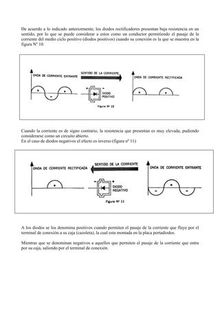 De acuerdo a lo indicado anteriormente, los diodos rectificadores presentan baja resistencia en un
sentido, por lo que se puede considerar a estos como un conductor permitiendo el pasaje de la
corriente del medio ciclo positivo (diodos positivos) cuando su conexión es la que se muestra en la
figura Nº 10.
Cuando la corriente es de signo contrario, la resistencia que presentan es muy elevada, pudiendo
considerarse como un circuito abierto.
En el caso de diodos negativos el efecto es inverso (figura nº 11)
A los diodos se los denomina positivos cuando permiten el pasaje de la corriente que fluye por el
terminal de conexión a su caja (cazoleta), la cual esta montada en la placa portadiodos.
Mientras que se denominan negativos a aquellos que permiten el pasaje de la corriente que entra
por su caja, saliendo por el terminal de conexión.
 