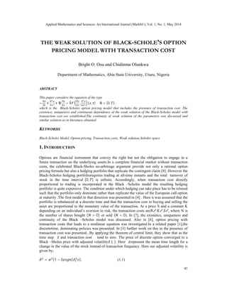 Applied Mathematics and Sciences: An International Journal (MathSJ ), Vol. 1, No. 1, May 2014
43
THE WEAK SOLUTION OF BLACK-SCHOLE’S OPTION
PRICING MODEL WITH TRANSACTION COST
Bright O. Osu and Chidinma Olunkwa
Department of Mathematics, Abia State University, Uturu, Nigeria
ABSTRACT
This paper considers the equation of the type
− + + = , ( , ) ∈ ℝ × (0, );
which is the Black-Scholes option pricing model that includes the presence of transaction cost. The
existence, uniqueness and continuous dependence of the weak solution of the Black-Scholes model with
transaction cost are established.The continuity of weak solution of the parameters was discussed and
similar solution as in literature obtained.
KEYWORDS
Black-Scholes Model, Option pricing, Transaction costs, Weak solution,Sobolev space
1. INTRODUCTION
Options are financial instrument that convey the right but not the obligation to engage in a
future transaction on the underlying assets.In a complete financial market without transaction
costs, the celebrated Black-Sholes no-arbitrage argument provide not only a rational option
pricing formula but also a hedging portfolio that replicate the contingent claim [8] .However the
Black-Scholes hedging portfoliorequires trading at all-time instants and the total turnover of
stock in the time interval [0, ] is infinite. Accordingly, when transaction cost directly
proportional to trading is incorporated in the Black –Scholes model the resulting hedging
portfolio is quite expensive. The condition under which hedging can take place has to be relaxed
such that the portfolio only dominate rather than replicate the value of the European call option
at maturity .The first model in that direction was presented in [4] . Here it was assumed that the
portfolio is rebalanced at a discrete time and that the transaction cost in buying and selling the
asset are proportional to the monetary value of the transaction. At a price S and a constant K
depending on an individual’s aversion to risk, the transaction costs are ∕ ∕ ∕, where N is
the number of shares bought ( > 0) or sold ( < 0). In [7], the existence, uniqueness and
continuity of the Black –Scholes model was discussed. Also in [6], option pricing with
transaction costs that leads to a nonlinear equation was investigated.In a related paper [1],the
discretetime, dominating policies was presented. In [3] further work on this in the presence of
transaction cost was presented...By applying the theorem of central limit, they show that as the
time step ∆ and transaction cost ∅ tend to zero. The price of discrete option converged to a
Black –Sholes price with adjusted volatility (. ). Here ∆ represent the mean time length for a
change in the value of the stock instead of transaction frequency. Here our adjusted volatility is
given by;
= (1 − ( ). (1.1)
 