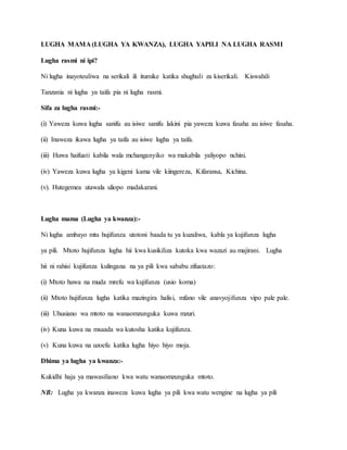 LUGHA MAMA (LUGHA YA KWANZA), LUGHA YAPILI NA LUGHA RASMI
Lugha rasmi ni ipi?
Ni lugha inayoteuliwa na serikali ili itumike katika shughuli za kiserikali. Kiswahili
Tanzania ni lugha ya taifa pia ni lugha rasmi.
Sifa za lugha rasmi:-
(i) Yaweza kuwa lugha sanifu au isiwe sanifu lakini pia yaweza kuwa fasaha au isiwe fasaha.
(ii) Inaweza ikawa lugha ya taifa au isiwe lugha ya taifa.
(iii) Huwa haifuati kabila wala mchanganyiko wa makabila yaliyopo nchini.
(iv) Yaweza kuwa lugha ya kigeni kama vile kiingereza, Kifaransa, Kichina.
(v). Hutegemea utawala uliopo madakarani.
Lugha mama (Lugha ya kwanza):-
Ni lugha ambayo mtu hujifunza utotoni baada tu ya kuzaliwa, kabla ya kujifunza lugha
ya pili. Mtoto hujifunza lugha hii kwa kusikiliza kutoka kwa wazazi au majirani. Lugha
hii ni rahisi kujifunza kulingana na ya pili kwa sababu zifuatazo:
(i) Mtoto huwa na muda mrefu wa kujifunza (usio koma)
(ii) Mtoto hujifunza lugha katika mazingira halisi, mfano vile anavyojifunza vipo pale pale.
(iii) Uhusiano wa mtoto na wanaomzunguka kuwa mzuri.
(iv) Kuna kuwa na msaada wa kutosha katika kujifunza.
(v) Kuna kuwa na uzoefu katika lugha hiyo hiyo moja.
Dhima ya lugha ya kwanza:-
Kukidhi haja ya mawasiliano kwa watu wanaomzunguka mtoto.
NB: Lugha ya kwanza inaweza kuwa lugha ya pili kwa watu wengine na lugha ya pili
 
