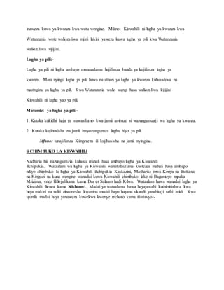 inaweza kuwa ya kwanza kwa watu wengine. Mfano: Kiswahili ni lugha ya kwanza kwa
Watanzania wote waliozaliwa mjini lakini yaweza kuwa lugha ya pili kwa Watanzania
waliozaliwa vijijini.
Lugha ya pili:-
Lugha ya pili ni lugha ambayo mwanadamu hujifunza baada ya kujifunza lugha ya
kwanza. Mara nyingi lugha ya pili huwa na athari ya lugha ya kwanza kuhusishwa na
mazingira ya lugha ya pili. Kwa Watanzania walio wengi hasa waliozaliwa kijijini
Kiswahili ni lugha yao ya pili.
Matumizi ya lugha ya pili:-
1. Kutaka kukidhi haja ya mawasiliano kwa jamii ambazo si wazungumzaji wa lugha ya kwanza.
2. Kutaka kujihusisha na jamii inayozungumza lugha hiyo ya pili.
Mfano: tunajifunza Kiingereza ili kujihusisha na jamii nyingine.
ii CHIMBUKO LA KISWAHILI
Nadharia hii inazungumzia kuhusu mahali hasa ambapo lugha ya Kiswahili
ilichipukia. Wataalam wa lugha ya Kiswahili wanatofautiana kuelezea mahali hasa ambapo
ndiyo chimbuko la lugha ya Kiswahili ilichipukia Kaskazini, Mashariki mwa Kenya na ilitokana
na Kingozi na kuna wengine wanadai kuwa Kiswahili chimbuko lake ni Bagamoyo mpaka
Mzizima, eneo lililojulikana kama Dar es Salaam hadi Kilwa. Wataalam hawa wanadai lugha ya
Kiswahili ilienea kama Kishomvi. Madai ya wataalamu hawa hayajawahi kuthibitishwa kwa
hoja makini na tafiti zinaonesha kwamba madai hayo hayana ukweli yanahitaji tafiti zaidi. Kwa
ujumla madai haya yanaweza kuwekwa kwenye mchoro kama ifuatavyo:-
 
