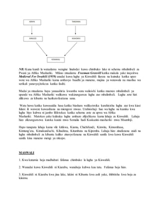 NB: Kuna kundi la wataalamu wengine linalodai kuwa chimbuko lake ni sehemu mbalimbali za
Pwani ya Afrika Mashariki. Mfano mtaalamu Freeman Grenvill katika makala yake inayoitwa
Medieval For Swahili (1959) anadai kuwa lugha ya Kiswahili ilianza na kuinuka katika upeo
wote wa Afrika Mashariki kama ambavyo baadhi ya maneno, majina ya watawala na maofisa wa
serikali yanavyojitokeza katika fasihi.
Madai ya mtaalamu huyu yanaashiria kwamba watu walioishi katika maeneo mbalimbali ya
upande wa Afrika Mashariki walikuwa wakizungumza lugha zao mbalimbali. Lugha zote hizi
zilikuwa za kibantu na hazikutofautiana sana.
Watu hawa katika kuwasaidia hasa katika biashara walilazimika kurahisisha lugha zao kwa kiasi
fulani ili waweze kuwasiliana na miongoni mwao. Urahisishaji huo wa lugha na kuzuka kwa
lugha hiyo kubwa ni jambo lililotokea katika sehemu zote za upwa wa Afrika
Mashariki. Matokeo yake kulizuka lugha ambazo zilijulikana kama lahaja za Kiswahili. Lahaja
hizo zilizungumzwa kutoka kusini mwa Somalia hadi Kaskazini-mashariki mwa Msumbiji.
Hapo tunapata lahaja kama vile kitikwa, Kiamu, Chichifundi, Kimvita, Kimombasa,
Kimtang’ata, Kimakunduchi, Kihadimu, Kitumbata na Kipemba. Lahaja hizo zinafanana zaidi na
lugha mbalimbali za kibantu kuliko zinavyofanana na Kiswahili sanifu kwa kuwa Kiswahili
sanifu kina maneno mengi ya mkopo.
MASWALI
1. Kwa kutumia hoja madhubuti fafanua chimbuko la lugha ya Kiswahili.
2. Wanadai kuwa Kiswahili ni Kiarabu, wanahoja kubwa kuu tatu. Fafanua hoja hizo.
3. Kiswahili ni Kiarabu kwa jina lake, lakini ni Kibantu kwa asili yake, thibitisha kwa hoja za
kiisimu.
 