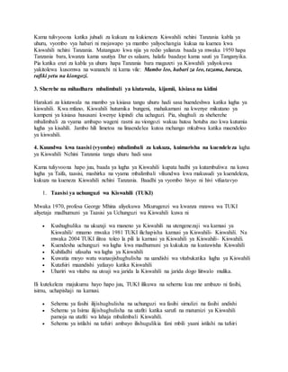 Kama tulivyoona katika juhudi za kukuza na kukieneza Kiswahili nchini Tanzania kabla ya
uhuru, vyombo vya habari ni mojawapo ya mambo yaliyochangia kukua na kuenea kwa
Kiswahili nchini Tanzania. Matangazo kwa njia ya redio yalianza baada ya mwaka 1950 hapa
Tanzania bara, kwanza kama sautiya Dar es salaam, halafu baadaye kama sauti ya Tanganyika.
Pia katika enzi za kabla ya uhuru hapa Tanzania bara magazeti ya Kiswahili yaliyokuwa
yakitolewa kusomwa na wananchi ni kama vile: Mambo leo, habari za leo, tazama, baraza,
rafiki yetu na kiongozi.
3. Sherehe na mihadhara mbalimbali ya kiutawala, kijamii, kisiasa na kidini
Harakati za kiutawala na mambo ya kisiasa tangu uhuru hadi sasa huendeshwa katika lugha ya
kiswahili. Kwa mfano, Kiswahili hutumika bungeni, mahakamani na kwenye mikutano ya
kampeni ya kisiasa hususani kwenye kipindi cha uchaguzi. Pia, shughuli za sheherehe
mbalimbali za vyama ambapo wageni rasmi au viongozi wakuu hutoa hotuba zao kwa kutumia
lugha ya kisahili. Jambo hili limetoa na linaendelea kutoa mchango mkubwa katika maendeleo
ya kiswahili.
4. Kuundwa kwa taasisi (vyombo) mbalimbali za kukuza, kuimarisha na kuendeleza lugha
ya Kiswahili Nchini Tanzania tangu uhuru hadi sasa
Kama tuliyvoona hapo juu, baada ya lugha ya Kiswahili kupata hadhi ya kutambuliwa na kuwa
lugha ya Taifa, taasisi, mashirka na vyama mbalimbali viliundwa kwa makusudi ya kuendeleza,
kukuza na kueneza Kiswahili nchini Tanzania. Baadhi ya vyombo hivyo ni hivi vifuatavyo
1. Taasisi ya uchunguzi wa Kiswahili (TUKI)
Mwaka 1970, profesa George Mhina aliyekuwa Mkurugenzi wa kwanza mzawa wa TUKI
aliyetaja madhumuni ya Taasisi ya Uchunguzi wa Kiswahili kuwa ni
 Kushughulika na ukuzaji wa maneno ya Kiswahili na utengenezaji wa kamusi ya
Kiswahili/ mnamo mwaka 1981 TUKI ilichapisha kamusi ya Kiswahili- Kiswahili. Na
mwaka 2004 TUKI ilitoa toleo la pili la kamusi ya Kiswahili ya Kiswahili- Kiswahili.
 Kuendesha uchunguzi wa lugha kwa madhumuni ya kukukza na kustawisha Kiswahili
 Kuhifadhi ufasaha wa lugha ya Kiswahili
 Kuwatia moyo watu wanaojishughulisha na uandishi wa vitabukatika lugha ya Kiswahili
 Kutafsiri maandishi yafaayo katika Kiswahili
 Uhariri wa vitabu na utoaji wa jarida la Kiswahili na jarida dogo liitwalo mulika.
Ili kutekeleza majukumu hayo hapo juu, TUKI ilikuwa na sehemu kuu nne ambazo ni fasihi,
isimu, uchapishaji na kamusi.
 Sehemu ya fasihi ilijishughulisha na uchunguzi wa fasihi simulizi na fasihi andishi
 Sehemu ya Isimu ilijishughulisha na utafiti katika sarufi na matumizi ya Kiswahili
pamoja na utafiti wa lahaja mbalimbali Kiswahili.
 Sehemu ya istilahi na tafsiri ambayo ilishugulikia fani mbili yaani istilahi na tafsiri
 