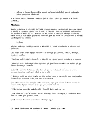  sehemu ya Kamusi ilishughulikia uundaji wa kamuzi mbalimbali pamoja na kuandaa
istilahi ya masomo mbalimbali
NB. Kuanzia mwaka 2009 TUKI imebadili jina na kuitwa Taasisi ya Taaluma za Kiswahil
(TATAKI)
Majukumu
Taasisi ya Taaluma za Kiswahili (TATAKI) ni taasisi ya utafiti na ufundishaji iliyopewa jukumu
la kutafiti na kufundisha nyanya zote za lugha ya Kiswahili, fasihi na utamaduni, na uchapishaji
wa matokeo ya utafiti huo. TATAKI vile vile ina jukumu la kutekeleza mipango ya sasa nay a
muda mrefu ya muda mrefu ya elimuna maendeleo ya Chuo Kikuu cha Dar es salaam na Jamhuri
ya Muungano wa Tanzania.
Malengo
Malengo makuu ya Taasisi ya taaluma za Kiswahili ya Chuo Kikuu cha Dar es salaam ni haya
yafuatayo;-
(i) Kufanya utafiti katika Nyanja mbalimbali za mofolojia ya Kiswahili, sintaksia, fonolojia,
ismujamii na lahaja
(ii)kufanya utafiti katika leksikografia ya Kiswahili na kutunga kamuzi za jumla na za masomo
(iii)kufanya utafiti na kutunga istilah mpya kwa ajili ya taaluma mbalimbali na /au kwa ajili ya
maeneo maalum ya kitaaluma
(iv)kuratibu na kutoa huduma za tafsiri kwa ajili ya ofisi za Serikali, mashirika ya umma,
viwanda, taasisi na watu binafsi ndani na nje ya nchi.
(v)Kufanya utafiti wa fasihhi simulizi na fasihi andishi, sanaa za maonyesho, mila na destruri na
utamaduni wa mtanzania na wa jamii za Afrika Mashariki
(vi)Kushirikiana na asasi nyingine katika kuendeleza lugha ya Kiswahili na kutoa huduma za
ushauri katika Nyanja mbalimbali za lugha ya Kiswahili na fasihi
(vii)Kuchapisha maandiko ya kufundishia Kiswahili katika shule na vyuo
(viii)Kuhakikisha kuwa Kiswahili kinakuwa na msingi mzuri kuwa lugha ya kufundishia katika
shule na katika ngazi ya elimu ya juu.
(ix) Kuendeleza Kiswahili kwa kutumia teknolojia mpya.
(ii) Chama cha Usanifu wa Kiswahili na Ushairi Tanzania (UKUTA)
 