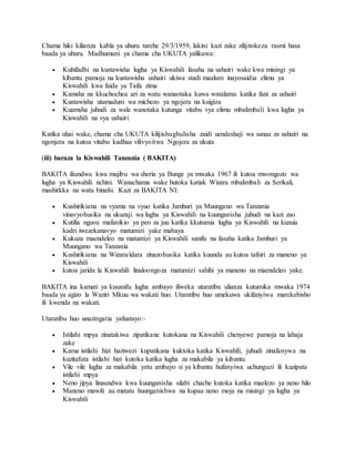 Chama hiki kilianza kabla ya uhuru tarehe 29/3/1959, lakini kazi zake zilijitokeza rasmi hasa
baada ya uhuru. Madhumuni ya chama cha UKUTA yalikuwa:
 Kuhifadhi na kustawisha lugha ya Kiswahili fasaha na ushairi wake kwa misingi ya
kibantu pamoja na kustawisha ushairi ukiwa stadi maalum inayosaidia elimu ya
Kiswahili kwa faida ya Taifa zima
 Kamsha na kkuchochea ari za watu wanaotaka kuwa watalamu katika fani za ushairi
 Kustawisha utamaduni wa michezo ya ngojera na kuigiza
 Kuamsha juhudi za wale wanotaka kutunga vitabu vya elimu mbalimbali kwa lugha ya
Kiswahili na vya ushairi
Katika uhai wake, chama cha UKUTA kilijishughulisha zaidi uendeshaji wa sanaa za ushairi na
ngonjera na kutoa vitabu kadhaa vilivyoitwa Ngojera za ukuta
(iii) baraza la Kiswahili Tanzania ( BAKITA)
BAKITA iliundwa kwa mujibu wa sheria ya Bunge ya mwaka 1967 ili kutoa mwongozo wa
lugha ya Kiswahili nchini. Wanachama wake hutoka katiak Wizara mbalimbali za Serikali,
mashirkka na watu binafsi. Kazi za BAKITA NI:
 Kushirikiana na vyama na vyuo katika Jamhuri ya Muungano wa Tanzania
vinavyohusika na ukuzaji wa lugha ya Kiswahili na kuunganisha juhudi na kazi zao
 Kutilia nguvu mafanikio ya peo za juu katika kkutumia lugha ya Kiswahili na kuzuia
kadri iwezekanavyo matumizi yake mabaya
 Kukuza maendeleo na matumizi ya Kiswahili sanifu na fasaha katika Jamhuri ya
Muungano wa Tanzania
 Kushirikiana na Wizara/idara zinazohusika katika kuunda au kutoa tafsiri za maneno ya
Kiswahili
 kutoa jarida la Kiswahili linaloongoza matumizi sahihi ya maneno na maendeleo yake.
BAKITA ina kamati ya kusanifu lugha ambayo iliweka utaratibu ulianza kutumika mwaka 1974
baada ya agizo la Waziri Mkuu wa wakati huo. Utaratibu huo umekuwa ukifanyiwa marekebisho
ili kwenda na wakati.
Utaratibu huo unazingatia yafuatayo:-
 Istilahi mpya zinatakiwa zipatikane kutokana na Kiswahili chenyewe pamoja na lahaja
zake
 Kama istilahi hizi haziwezi kupatikana kuktoka katika Kiswahili, juhudi zinafanywa na
kuzitafuta istilahi hizi kutoka katika lugha za makabila ya kibantu
 Vile vile lugha za makabila yetu ambayo si ya kibantu hufanyiwa uchunguzi ili kuzipata
istilahi mpya
 Neno jipya linaundwa kwa kuunganisha silabi chache kutoka katika maelezo ya neno hilo
 Maneno mawili au matatu huunganishwa na kupaa neno moja na misingi ya lugha ya
Kiswahili
 