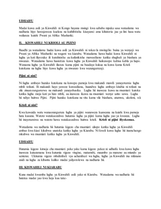 UDHAIFU
Madai kuwa asili ya Kiswahili ni Kongo hayana msingi kwa sababu mpaka sasa wataalamu wa
nadharia hiyo hawajaweza kueleza na kuthibitisha kisayansi ama kihistoria juu ya lini hasa watu
walianza kuishi Pwani ya Afrika Mashariki.
II. KISWAHILI NI KRIOLI AU PIJINI
Baadhi ya wataalamu hudai kuwa asili ya Kiswahili ni tokeo la mwingilio baina ya wenyeji wa
Pwani ya Afrika Mashariki na wageni wa kiarabu. Wataalamu hawa hudai kuwa Kiswahili ni
lugha ya kati iliyozuka ili kurahisisha au kufanikisha mawasiliano katika shughuli ya biashara ya
mwanzo. Wataalamu hawa husisitiza kuwa lugha ya Kiswahili haikuwepo kabisa kabla ya hapo.
Wanaona lugha ya Kiswahili ilianza kama pijini na baadaye kukua na kuwa kama Krioli
kutokana na lugha hiyo kuwa lugha ya mwanzo kwa wazungumzaji.
Pijini ni nini?
Ni lugha ambayo huzuka kutokana na kuwepo pamoja kwa makundi mawili yanayotumia lugha
mbili tofauti. Ili makundi hayo yaweze kuwasiliana, huundwa lugha ambayo kitabia ni tofauti na
zile zinazozungumzwa na makundi yanayohusika. Lugha hii inaweza kuwa na msamiati kutoka
katika lugha moja kati ya hizo mbili, au inaweza ikawa na msamiati wenye uzito sawa. Lugha
hii ndiyo huitwa Pijini. Pijini huzuka kutokana na vitu kama vile biashara, utumwa, ukoloni, n.k
Krioli ni nini?
Kwa kawaida watu wanaozungumza lugha ya pijini wanaweza kuzoeana na kuishi kwa pamoja
hata kuoana. Watoto watakaozaliwa hutumia lugha ya pijini kama lugha yao ya kwanza. Lugha
hii inayotumiwa na watoto hawa watakaozaliwa huitwa krioli. Krioli ni pijini iliyokomaa.
Wataalamu wa nadharia hii hutumia kigezo cha msamiati uliopo katika lugha ya Kiswahili
ambao kwa kiasi kikubwa unatoka katika lugha ya Kiarabu. Ni kweli kuwa lugha hii inamchango
mkubwa wa msamiati katika lugha ya Kiswahili.
UDHAIFU
Hutumia kigezo kimoja cha msamiati peke yake kama kigezo pekee ni udhaifu kwa kuwa lugha
inaweza kutazamana kwa kutumia vigezo vingine, matamshi, maumbo ya maneno au miundo ya
sentensi. Ukitumia vigezo mbalimbali vya uchambuzi wa lugha, lugha ya Kiswahili ina mfanano
zaidi na lugha za kibantu kuliko madai yaliyotolewa na nadharia hii.
III. KISWAHILI NI KIARABU
Kuna madai kwamba lugha ya Kiswahili asili yake ni Kiarabu. Wataalamu wa nadharia hii
hutetea madai yao kwa hoja kuu tatu:-
 