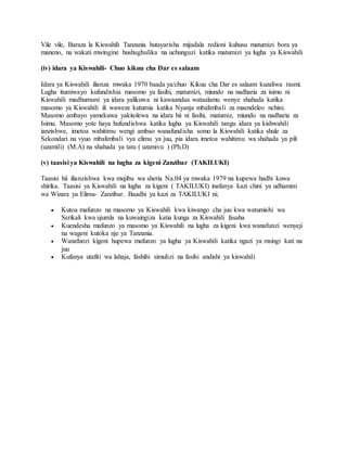 Vile vile, Baraza la Kiswahili Tanzania hutayarisha mijadala redioni kuhusu matumizi bora ya
maneno, na wakati mwingine hushughulika na uchunguzi katika matumizi ya lugha ya Kiswahili
(iv) idara ya Kiswahili- Chuo kikuu cha Dar es salaam
Idara ya Kiswahili ilianza mwaka 1970 baada ya/chuo Kikuu cha Dar es salaam kuzaliwa rasmi.
Lugha itumiwayo kufundishia masomo ya fasihi, matumizi, miundo na nadharia za isimu ni
Kiswahili madhumuni ya idara yalikuwa ni kawaandaa wataalamu wenye shahada katika
masomo ya Kiswahili ili waweze kutumia katika Nyanja mbalimbali za maendeleo nchini.
Masomo ambayo yamekuwa yakitolewa na idara hii ni fasihi, matumiz, miundo na nadharia za
Isimu. Masomo yote haya hufundishwa katika lugha ya Kiswahili tangu idara ya kishwahili
ianzishwe, imetoa wahitimu wengi ambao wanafundisha somo la Kiswahili katika shule za
Sekondari na vyuo mbalimbali vya elimu ya juu, pia idara imetoa wahitimu wa shahada ya pili
(uzamili) (M.A) na shahada ya tatu ( uzamivu ) (Ph.D)
(v) taasisi ya Kiswahili na lugha za kigeni Zanzibar (TAKILUKI)
Taasisi hii ilianzishwa kwa mujibu wa sheria Na.04 ya mwaka 1979 na kupewa hadhi kuwa
shirika. Taasisi ya Kiswahili na lugha za kigeni ( TAKILUKI) inafanya kazi chini ya udhamini
wa Wizara ya Elimu- Zanzibar. Baadhi ya kazi za TAKILUKI ni;
 Kutoa mafunzo na masomo ya Kiswahili kwa kiwango cha juu kwa watumishi wa
Serikali kwa ujumla na kuwaingiza katia kunga za Kiswahili fasaha
 Kuendesha mafunzo ya masomo ya Kiswahili na lugha za kigeni kwa wanafunzi wenyeji
na wageni kutoka nje ya Tanzania.
 Wanafunzi kigeni hupewa mafunzo ya lugha ya Kiswahili katika ngazi ya msingi kati na
juu
 Kufanya utafiti wa lahaja, fashihi simulizi na fasihi andishi ya kiswahili
 