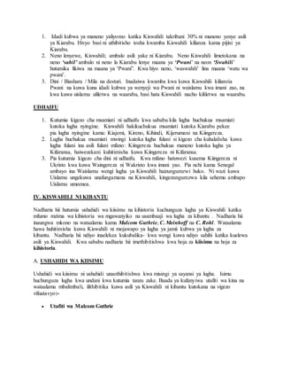 1. Idadi kubwa ya maneno yaliyomo katika Kiswahili takribani 30% ni maneno yenye asili
ya Kiarabu. Hivyo basi ni uthibitisho tosha kwamba Kiswahili kilianza kama pijini ya
Kiarabu.
2. Neno lenyewe, Kiswahili; ambalo asili yake ni Kiarabu. Neno Kiswahili limetokana na
neno ‘sahil’ ambalo ni neno la Kiarabu lenye maana ya ‘Pwani’ na neon ‘Swahili’
hutumika likiwa na maana ya ‘Pwani”. Kwa hiyo neno, ‘waswahili’ lina maana ‘watu wa
pwani’.
3. Dini / Biashara / Mila na desturi. Inadaiwa kwamba kwa kuwa Kiswahili kilianzia
Pwani na kuwa kuna idadi kubwa ya wenyeji wa Pwani ni waislamu kwa imani zao, na
kwa kuwa uislamu uliletwa na waarabu, basi hata Kiswahili nacho kililetwa na waarabu.
UDHAIFU
1. Kutumia kigezo cha msamiati ni udhaifu kwa sababu kila lugha huchukua msamiati
kutoka lugha nyingine. Kiswahili hakikuchukua msamiati kutoka Kiarabu pekee
pia lugha nyingine kama: Kiajemi, Kireno, Kihindi, Kijerumani na Kiingereza.
2. Lugha huchukua msamiati mwingi kutoka lugha fulani si kigezo cha kuhalalisha kuwa
lugha fulani ina asili fulani mfano: Kiingereza huchukua maneno kutoka lugha ya
Kifaransa, haiwezekani kuhitimisha kuwa Kiingereza ni Kifaransa.
3. Pia kutumia kigezo cha dini ni udhaifu. Kwa mfano hatuwezi kusema Kiingereza ni
Ukristo kwa kuwa Waingereza ni Wakristo kwa imani yao. Pia nchi kama Senegal
ambayo ina Waislamu wengi lugha ya Kiswahili haizungumzwi huko. Ni wazi kuwa
Uislamu ungekuwa unafungamana na Kiswahili, kingezungumzwa kila sehemu ambapo
Uislamu umeenea.
IV. KISWAHILI NI KIBANTU
Nadharia hii hutumia ushahidi wa kiisimu na kihistoria kuchunguza lugha ya Kiswahili katika
mfumo mzima wa kihistoria wa mgawanyiko na usambaaji wa lugha za kibantu . Nadharia hii
inaungwa mkono na wataalamu kama Malcom Guthrie, C. Meinhoff na C. Rohl. Wataalamu
hawa huhitimisha kuwa Kiswahili ni mojawapo ya lugha ya jamii kubwa ya lugha za
kibantu. Nadharia hii ndiyo inaelekea kukubalika- kwa wengi kuwa ndiyo sahihi katika kuelewa
asili ya Kiswahili. Kwa sababu nadharia hii imethibitishwa kwa hoja za kiisimu na hoja za
kihistoria.
A. USHAHIDI WA KIISIMU
Ushahidi wa kiisimu ni ushahidi unaothibitishwa kwa misingi ya sayansi ya lugha. Isimu
huchunguza lugha kwa undani kwa kutumia tanzu zake. Baada ya kufanyiwa utafiti wa kina na
wataalamu mbalimbali, ilithibitika kuwa asili ya Kiswahili ni kibantu kutokana na vigezo
vifuatavyo:-
 Utafiti wa Malcom Guthrie
 