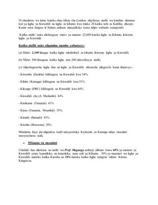 Ni mtaalamu wa isimu kutoka chuo kikuu cha London, aliyefanya utafiti wa kutafuta uhusiano
kati ya lugha ya Kiswahili na lugha za kibantu kwa miaka 20 katika nchi za Kiafrika zilizopo
Kusini mwa Jangwa la Sahara ambazo zinasadikika kuwa ndipo wabantu wanapoishi.
Katika utafiti wake alichunguza mizizi ya maneno 22,000 kutoka lugha za Kibantu ikiwemo
lugha ya Kiswahili
Katika utafiti wake aligundua mambo yafuatayo:-
(a) Mizizi 2,300 ilizagaa katika lugha mbalimbali za kibantu ikiwemo lugha ya Kiswahili.
(b) Mizizi 500 iliungana katika lugha zote 200 alizozifanyia utafiti.
(c) Alipolinganisha lugha hizo na lugha ya Kiswahili, zilionesha ulinganifu kama ifuatavyo:-
- Kiwemba (Zambia) kililingana na Kiswahili kwa 54%.
- Kiluba (Katanga) kililingana na Kiswahili kwa 51%
- Kikongo (DRC) kililingana na Kiswahili kwa 44%
- Kiswahili cha (A. Mashariki) 44%
- Kisukuma (Tanzania) 41%
- Kiyao (Tanzania, Msumbiji) 35%.
- Kirundi (Burundi) 43%
- Kisotha (Botswana) 20%
Mtaalamu huyu pia aligundua kadri unavyoshuka Kaskazini ya Katanga ndiyo msamiati
unavyoachana zaidi,
 Mfanano wa msamiati
Ushahidi huu ulitokana na utafiti wa Prof. Maganga ambaye alibaini kuwa 60% ya maneno ya
Kiswahili yenye kuandikika na kutamkika, yana asili ya Kibantu. 30% ya msamiati wa lugha ya
Kiswahili unatoka katika Kiarabu na 10% inatoka katika lugha nyingine mfano: Kireno,
Kiingereza.
 