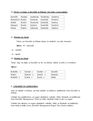 (b) Vitenzi vya lugha ya Kiswahili na Kibantu vina tabia ya kunyumbuka
Kiswahili Kucheka kuchekesha Kuchekelea kuchekwa
Kinyamwezi Kuseka kusekesha kusekelela Kusekwa
Kindali Kuseka Kusekesha kusekelela kusekwa
Kipogoro Kuseka kusekesa kusekelela Kusekwa
Kibena Kuheka kuhekesha kuhekelela kuhekwa
(c) Mwanzo wa vitenzi
Vitenzi vya Kiswahili na Kibantu huanza na viambishi vya nafsi mwanzoni.
Mfano: Ni – nakwenda
- ni - sumwike
- ni – ngenda
(d) Mwisho wa vitenzi
Vitenzi vingi vya lugha ya Kiswahili na vile vya kibantu, huishia na irabu (‘a’) mwishoni.
Mfano:-
Kukimbia – a Kuwind- a Kushuk – a kiswahili
Kupil-a Kuhwim –a Kutend – a kisukuma
Kukimbil -a Kufwin- a Kuwik -a kihehe
B. USHAHIDI WA KIHISTORIA
Licha ya ushahidi wa kiisimu, pia kuna ushahidi wa kihistoria unathibitisha kuwa Kiswahili ni
Kibantu.
Ushahidi huo unathibitishwa na wageni mbalimbali waliofika Afrika Mashariki na kudhihirisha
kuwa Kiswahili kilizungumzwa Pwani ya Afrika Mashariki kabla ya ujio wa wageni.
Ushahidi huu ulitolewa na wageni mbalimbali waliofika Afrika ya Mashariki na kuthibitisha
kuwa kabla ya kufika kwao, Kiswahili kilizungumzwa.Wageni hao ni kama wafuatao:-
 