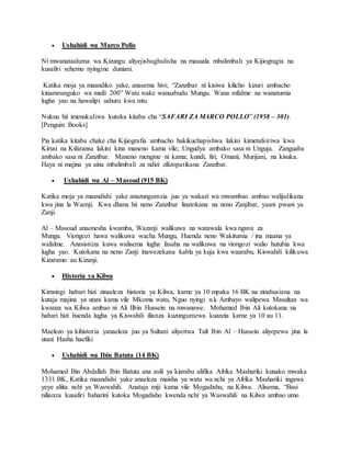  Ushahidi wa Marco Pollo
Ni mwanataaluma wa Kizungu aliyejishughulisha na masuala mbalimbali ya Kijiogragia na
kusafiri sehemu nyingine duniani.
Katika moja ya maandiko yake, anasema hivi; “Zanzibar ni kisiwa kilicho kizuri ambacho
kinamzunguko wa maili 200” Watu wake wanaabudu Mungu. Wana mfalme na wanatumia
lugha yao na hawalipi ushuru kwa mtu
Nukuu hii imenukuliwa kutoka kitabu cha “SAFARI ZA MARCO POLLO” (1958 – 301).
[Penguin Books]
Pia katika kitabu chake cha Kijiografia ambacho hakikuchapishwa lakini kimetafsiriwa kwa
Kirusi na Kifaransa lakini kina maneno kama vile; Ungudya ambako sasa ni Unguja. Zanguaba
ambako sasa ni Zanzibar. Maneno mengine ni kama; kundi, firi, Omani, Murijani, na kisuka.
Haya ni majina ya aina mbalimbali za ndizi zilizopatikana Zanzibar.
 Ushahidi wa Al – Masoud (915 BK)
Katika moja ya maandishi yake anazungumzia juu ya wakazi wa mwambao ambao walijulikana
kwa jina la Waenji. Kwa dhana hii neno Zanzibar linatokana na neno Zanjibar, yaani pwani ya
Zanji.
Al – Masoud anaonesha kwamba, Wazanji walikuwa na watawala kwa nguvu za
Mungu. Viongozi hawa walikuwa wacha Mungu, Huenda neno Wakitumia / ina maana ya
wafalme. Anasisitiza kuwa walisema lugha fasaha na walikuwa na viongozi walio hutubia kwa
lugha yao. Kutokana na neno Zanji inawezekana kabla ya kuja kwa waarabu, Kiswahili kilikuwa
Kizaramo au Kizanji.
 Historia ya Kilwa
Kimsingi habari hizi zinaeleza historia ya Kilwa, karne ya 10 mpaka 16 BK na zinahusiana na
kutaja majina ya utani kama vile Mkoma watu, Nguo nyingi n.k Ambayo walipewa Masultan wa
kwanza wa Kilwa ambao ni Ali Ilbin Hussein na mwanawe. Mohamed Ibin Ali kutokana na
habari hizi huenda lugha ya Kiswahili ilianza kuzungumzwa kuanzia karne ya 10 au 11.
Maelezo ya kihistoria yanaeleza juu ya Sultani aliyeitwa Talt Ibin Al – Hussein aliyepewa jina la
utani Hasha haefiki
 Ushahidi wa Ibin Batuta (14 BK)
Mohamed Bin Abdallah Ibin Batuta ana asili ya kiarabu alifika Afrika Mashariki kunako mwaka
1331 BK, Katika maandishi yake anaeleza maisha ya watu wa nchi ya Afrika Mashariki ingawa
yeye aliita nchi ya Waswahili. Anataja miji kama vile Mogadishu, na Kilwa. Alisema, “Basi
nilianza kusafiri baharini kutoka Mogadisho kwenda nchi ya Waswahili na Kilwa ambao umo
 