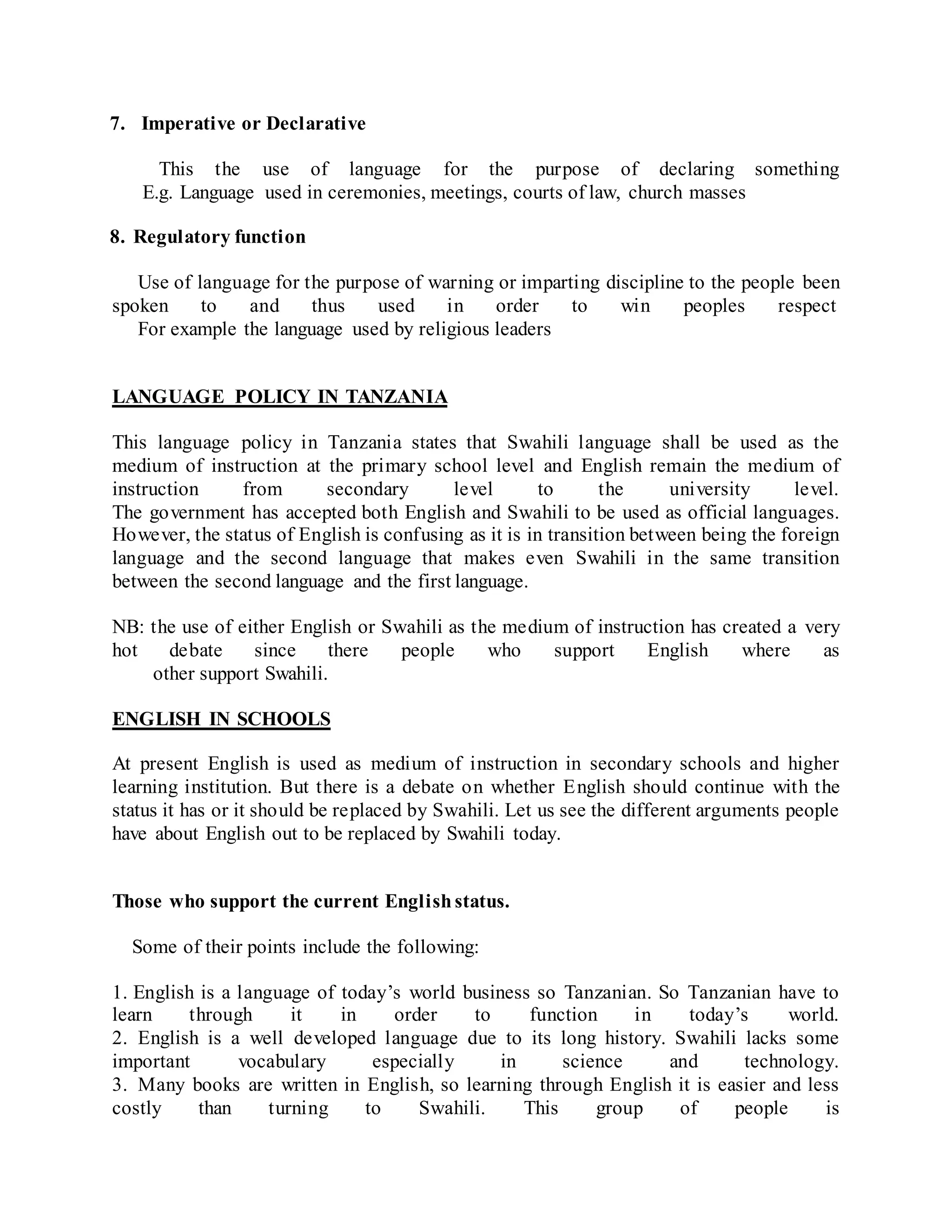 7. Imperative or Declarative
This the use of language for the purpose of declaring something
E.g. Language used in ceremonies, meetings, courts of law, church masses
8. Regulatory function
Use of language for the purpose of warning or imparting discipline to the people been
spoken to and thus used in order to win peoples respect
For example the language used by religious leaders
LANGUAGE POLICY IN TANZANIA
This language policy in Tanzania states that Swahili language shall be used as the
medium of instruction at the primary school level and English remain the medium of
instruction from secondary level to the university level.
The government has accepted both English and Swahili to be used as official languages.
However, the status of English is confusing as it is in transition between being the foreign
language and the second language that makes even Swahili in the same transition
between the second language and the first language.
NB: the use of either English or Swahili as the medium of instruction has created a very
hot debate since there people who support English where as
other support Swahili.
ENGLISH IN SCHOOLS
At present English is used as medium of instruction in secondary schools and higher
learning institution. But there is a debate on whether English should continue with the
status it has or it should be replaced by Swahili. Let us see the different arguments people
have about English out to be replaced by Swahili today.
Those who support the current Englishstatus.
Some of their points include the following:
1. English is a language of today’s world business so Tanzanian. So Tanzanian have to
learn through it in order to function in today’s world.
2. English is a well developed language due to its long history. Swahili lacks some
important vocabulary especially in science and technology.
3. Many books are written in English, so learning through English it is easier and less
costly than turning to Swahili. This group of people is
 