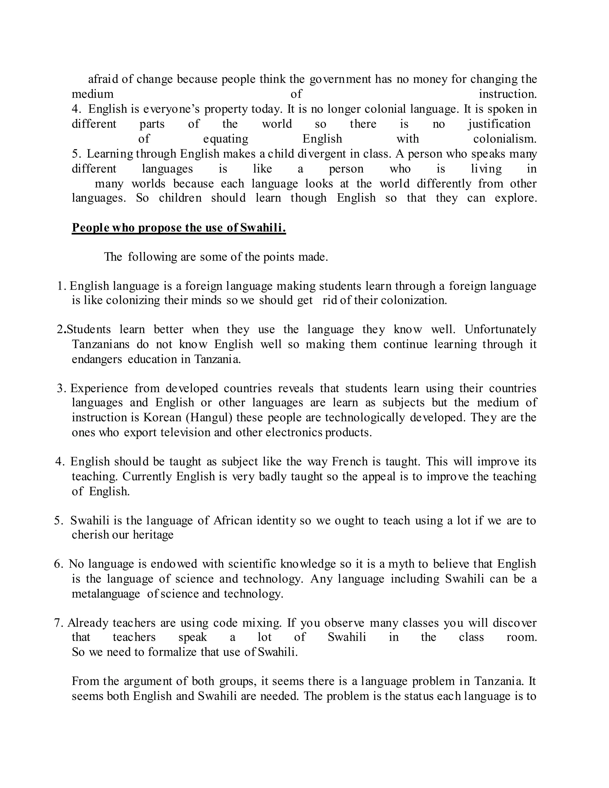 afraid of change because people think the government has no money for changing the
medium of instruction.
4. English is everyone’s property today. It is no longer colonial language. It is spoken in
different parts of the world so there is no justification
of equating English with colonialism.
5. Learning through English makes a child divergent in class. A person who speaks many
different languages is like a person who is living in
many worlds because each language looks at the world differently from other
languages. So children should learn though English so that they can explore.
People who propose the use of Swahili.
The following are some of the points made.
1. English language is a foreign language making students learn through a foreign language
is like colonizing their minds so we should get rid of their colonization.
2.Students learn better when they use the language they know well. Unfortunately
Tanzanians do not know English well so making them continue learning through it
endangers education in Tanzania.
3. Experience from developed countries reveals that students learn using their countries
languages and English or other languages are learn as subjects but the medium of
instruction is Korean (Hangul) these people are technologically developed. They are the
ones who export television and other electronics products.
4. English should be taught as subject like the way French is taught. This will improve its
teaching. Currently English is very badly taught so the appeal is to improve the teaching
of English.
5. Swahili is the language of African identity so we ought to teach using a lot if we are to
cherish our heritage
6. No language is endowed with scientific knowledge so it is a myth to believe that English
is the language of science and technology. Any language including Swahili can be a
metalanguage of science and technology.
7. Already teachers are using code mixing. If you observe many classes you will discover
that teachers speak a lot of Swahili in the class room.
So we need to formalize that use of Swahili.
From the argument of both groups, it seems there is a language problem in Tanzania. It
seems both English and Swahili are needed. The problem is the status each language is to
 