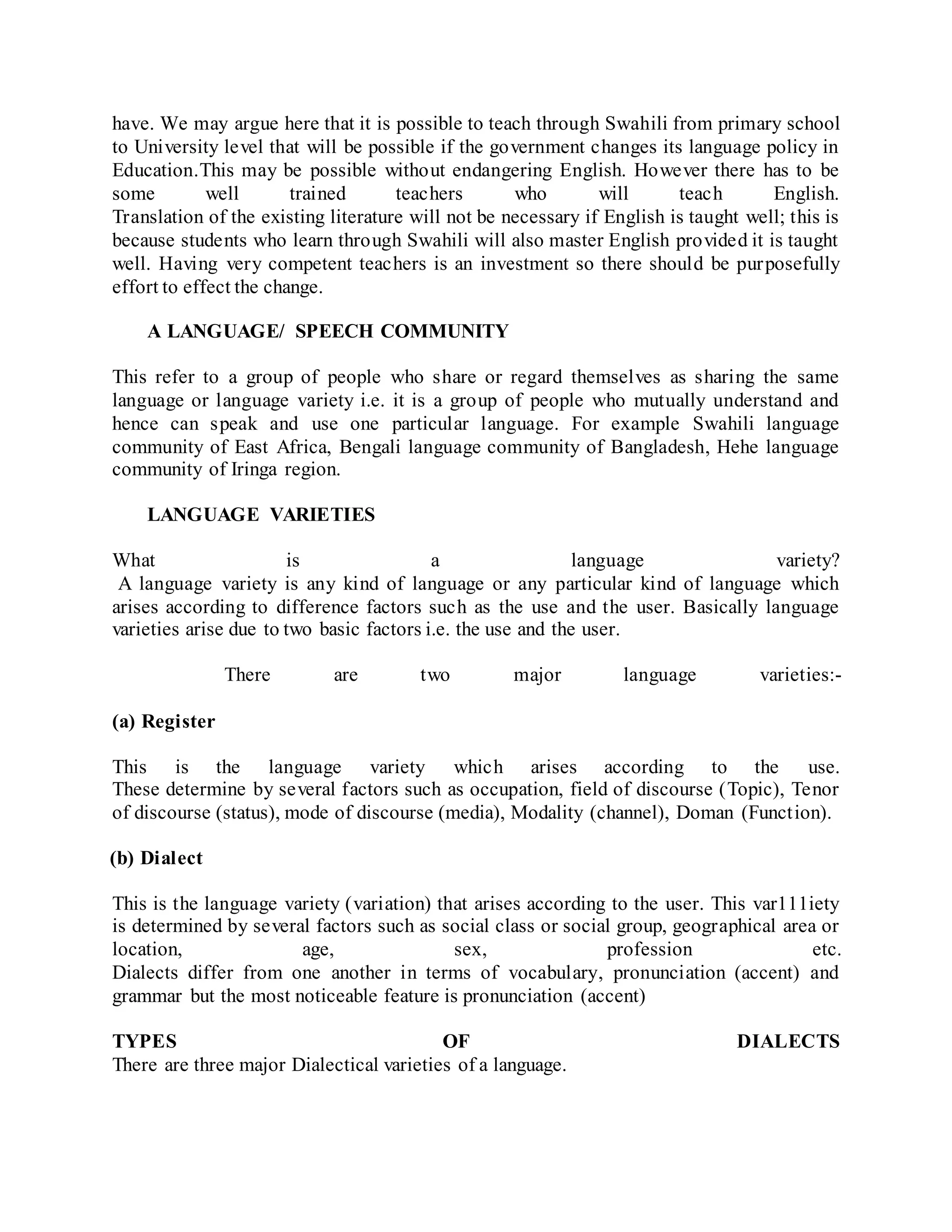 have. We may argue here that it is possible to teach through Swahili from primary school
to University level that will be possible if the government changes its language policy in
Education.This may be possible without endangering English. However there has to be
some well trained teachers who will teach English.
Translation of the existing literature will not be necessary if English is taught well; this is
because students who learn through Swahili will also master English provided it is taught
well. Having very competent teachers is an investment so there should be purposefully
effort to effect the change.
A LANGUAGE/ SPEECH COMMUNITY
This refer to a group of people who share or regard themselves as sharing the same
language or language variety i.e. it is a group of people who mutually understand and
hence can speak and use one particular language. For example Swahili language
community of East Africa, Bengali language community of Bangladesh, Hehe language
community of Iringa region.
LANGUAGE VARIETIES
What is a language variety?
A language variety is any kind of language or any particular kind of language which
arises according to difference factors such as the use and the user. Basically language
varieties arise due to two basic factors i.e. the use and the user.
There are two major language varieties:-
(a) Register
This is the language variety which arises according to the use.
These determine by several factors such as occupation, field of discourse (Topic), Tenor
of discourse (status), mode of discourse (media), Modality (channel), Doman (Function).
(b) Dialect
This is the language variety (variation) that arises according to the user. This var111iety
is determined by several factors such as social class or social group, geographical area or
location, age, sex, profession etc.
Dialects differ from one another in terms of vocabulary, pronunciation (accent) and
grammar but the most noticeable feature is pronunciation (accent)
TYPES OF DIALECTS
There are three major Dialectical varieties of a language.
 