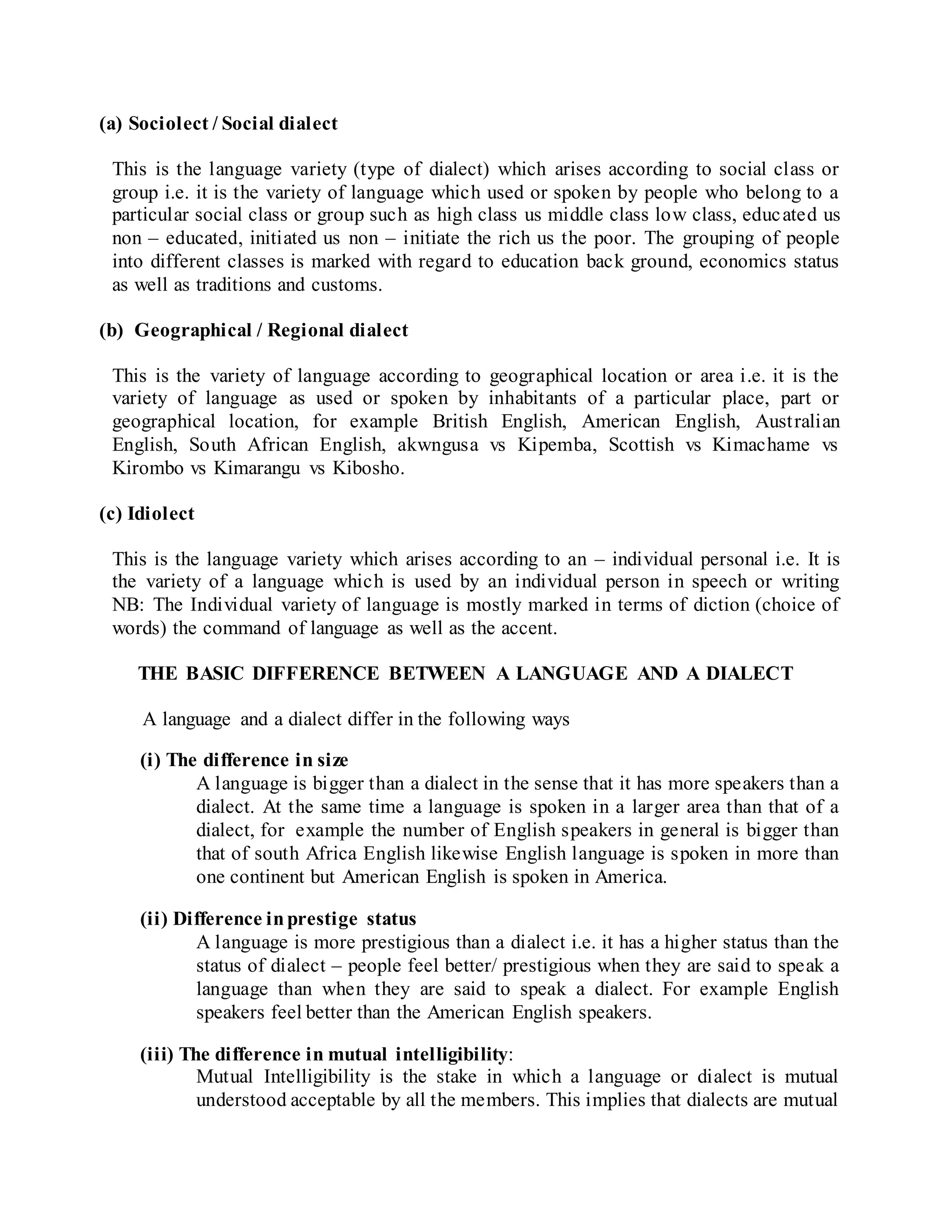 (a) Sociolect / Social dialect
This is the language variety (type of dialect) which arises according to social class or
group i.e. it is the variety of language which used or spoken by people who belong to a
particular social class or group such as high class us middle class low class, educated us
non – educated, initiated us non – initiate the rich us the poor. The grouping of people
into different classes is marked with regard to education back ground, economics status
as well as traditions and customs.
(b) Geographical / Regional dialect
This is the variety of language according to geographical location or area i.e. it is the
variety of language as used or spoken by inhabitants of a particular place, part or
geographical location, for example British English, American English, Australian
English, South African English, akwngusa vs Kipemba, Scottish vs Kimachame vs
Kirombo vs Kimarangu vs Kibosho.
(c) Idiolect
This is the language variety which arises according to an – individual personal i.e. It is
the variety of a language which is used by an individual person in speech or writing
NB: The Individual variety of language is mostly marked in terms of diction (choice of
words) the command of language as well as the accent.
THE BASIC DIFFERENCE BETWEEN A LANGUAGE AND A DIALECT
A language and a dialect differ in the following ways
(i) The difference in size
A language is bigger than a dialect in the sense that it has more speakers than a
dialect. At the same time a language is spoken in a larger area than that of a
dialect, for example the number of English speakers in general is bigger than
that of south Africa English likewise English language is spoken in more than
one continent but American English is spoken in America.
(ii) Difference inprestige status
A language is more prestigious than a dialect i.e. it has a higher status than the
status of dialect – people feel better/ prestigious when they are said to speak a
language than when they are said to speak a dialect. For example English
speakers feel better than the American English speakers.
(iii) The difference in mutual intelligibility:
Mutual Intelligibility is the stake in which a language or dialect is mutual
understood acceptable by all the members. This implies that dialects are mutual
 