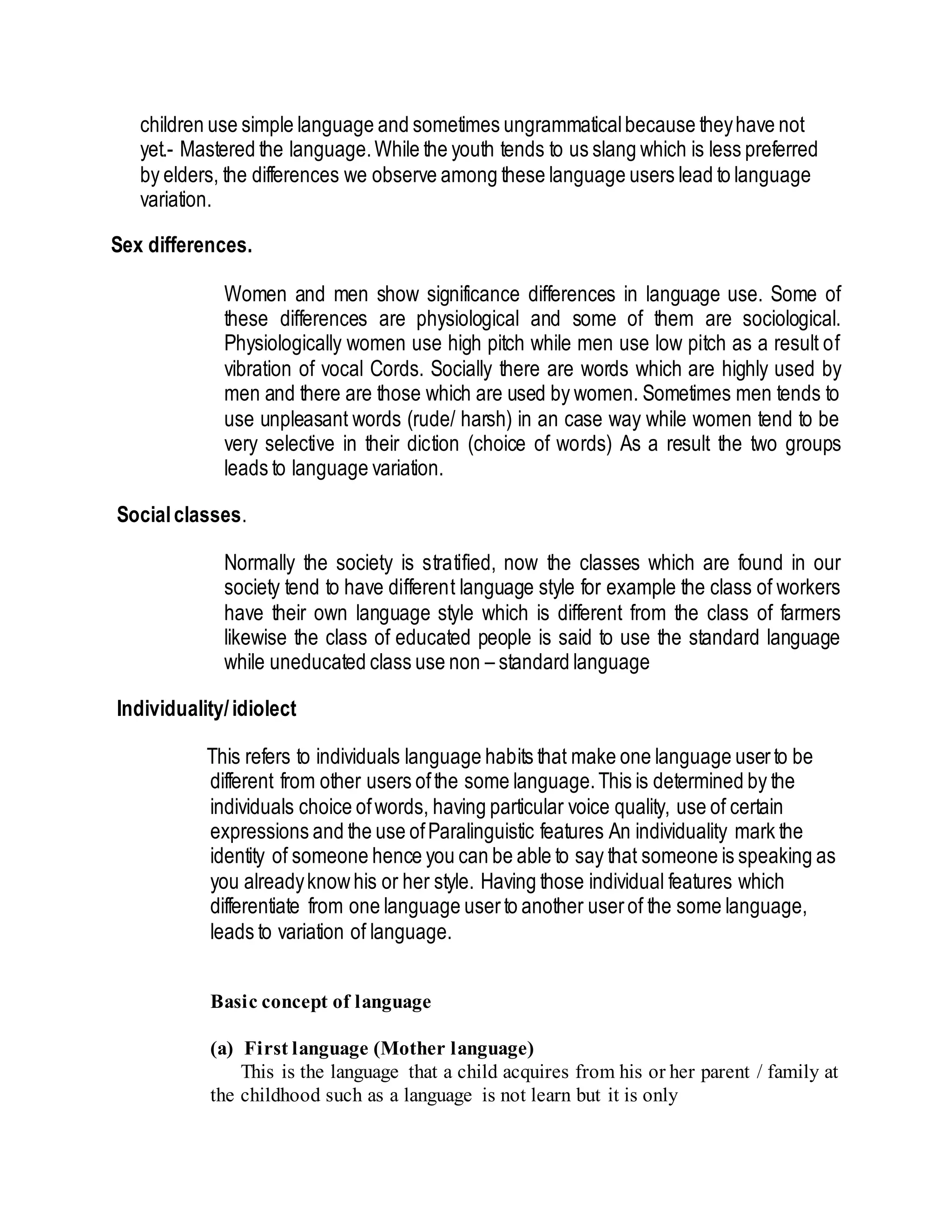 children use simple language and sometimes ungrammaticalbecause theyhave not
yet.- Mastered the language.While the youth tends to us slang which is less preferred
by elders, the differences we observe among these language users lead to language
variation.
Sex differences.
Women and men show significance differences in language use. Some of
these differences are physiological and some of them are sociological.
Physiologically women use high pitch while men use low pitch as a result of
vibration of vocal Cords. Socially there are words which are highly used by
men and there are those which are used by women. Sometimes men tends to
use unpleasant words (rude/ harsh) in an case way while women tend to be
very selective in their diction (choice of words) As a result the two groups
leads to language variation.
Socialclasses.
Normally the society is stratified, now the classes which are found in our
society tend to have different language style for example the class of workers
have their own language style which is different from the class of farmers
likewise the class of educated people is said to use the standard language
while uneducated class use non – standard language
Individuality/idiolect
This refers to individuals language habits that make one language userto be
different from other users ofthe some language.This is determined by the
individuals choice ofwords, having particular voice quality, use of certain
expressions and the use ofParalinguistic features An individuality mark the
identity of someone hence you can be able to say that someone is speaking as
you alreadyknowhis or her style. Having those individual features which
differentiate from one language userto another userof the some language,
leads to variation of language.
Basic concept of language
(a) First language (Mother language)
This is the language that a child acquires from his or her parent / family at
the childhood such as a language is not learn but it is only
 