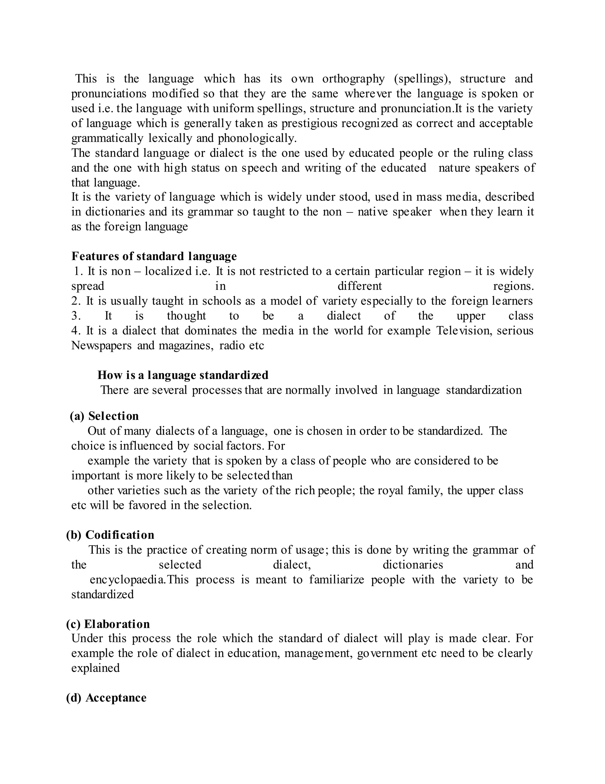 This is the language which has its own orthography (spellings), structure and
pronunciations modified so that they are the same wherever the language is spoken or
used i.e. the language with uniform spellings, structure and pronunciation.It is the variety
of language which is generally taken as prestigious recognized as correct and acceptable
grammatically lexically and phonologically.
The standard language or dialect is the one used by educated people or the ruling class
and the one with high status on speech and writing of the educated nature speakers of
that language.
It is the variety of language which is widely under stood, used in mass media, described
in dictionaries and its grammar so taught to the non – native speaker when they learn it
as the foreign language
Features of standard language
1. It is non – localized i.e. It is not restricted to a certain particular region – it is widely
spread in different regions.
2. It is usually taught in schools as a model of variety especially to the foreign learners
3. It is thought to be a dialect of the upper class
4. It is a dialect that dominates the media in the world for example Television, serious
Newspapers and magazines, radio etc
How is a language standardized
There are several processes that are normally involved in language standardization
(a) Selection
Out of many dialects of a language, one is chosen in order to be standardized. The
choice is influenced by social factors. For
example the variety that is spoken by a class of people who are considered to be
important is more likely to be selectedthan
other varieties such as the variety of the rich people; the royal family, the upper class
etc will be favored in the selection.
(b) Codification
This is the practice of creating norm of usage; this is done by writing the grammar of
the selected dialect, dictionaries and
encyclopaedia.This process is meant to familiarize people with the variety to be
standardized
(c) Elaboration
Under this process the role which the standard of dialect will play is made clear. For
example the role of dialect in education, management, government etc need to be clearly
explained
(d) Acceptance
 
