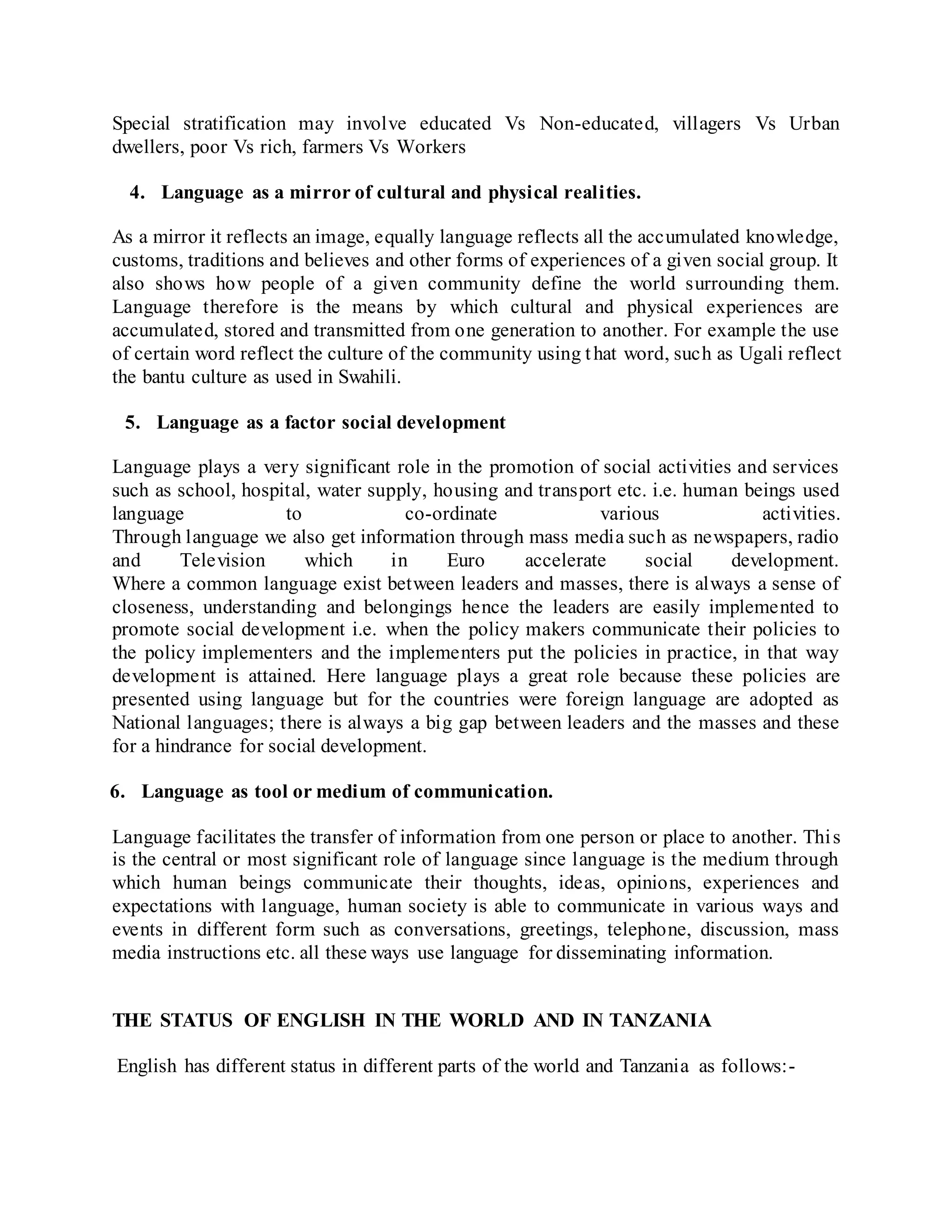 Special stratification may involve educated Vs Non-educated, villagers Vs Urban
dwellers, poor Vs rich, farmers Vs Workers
4. Language as a mirror of cultural and physical realities.
As a mirror it reflects an image, equally language reflects all the accumulated knowledge,
customs, traditions and believes and other forms of experiences of a given social group. It
also shows how people of a given community define the world surrounding them.
Language therefore is the means by which cultural and physical experiences are
accumulated, stored and transmitted from one generation to another. For example the use
of certain word reflect the culture of the community using that word, such as Ugali reflect
the bantu culture as used in Swahili.
5. Language as a factor social development
Language plays a very significant role in the promotion of social activities and services
such as school, hospital, water supply, housing and transport etc. i.e. human beings used
language to co-ordinate various activities.
Through language we also get information through mass media such as newspapers, radio
and Television which in Euro accelerate social development.
Where a common language exist between leaders and masses, there is always a sense of
closeness, understanding and belongings hence the leaders are easily implemented to
promote social development i.e. when the policy makers communicate their policies to
the policy implementers and the implementers put the policies in practice, in that way
development is attained. Here language plays a great role because these policies are
presented using language but for the countries were foreign language are adopted as
National languages; there is always a big gap between leaders and the masses and these
for a hindrance for social development.
6. Language as tool or medium of communication.
Language facilitates the transfer of information from one person or place to another. This
is the central or most significant role of language since language is the medium through
which human beings communicate their thoughts, ideas, opinions, experiences and
expectations with language, human society is able to communicate in various ways and
events in different form such as conversations, greetings, telephone, discussion, mass
media instructions etc. all these ways use language for disseminating information.
THE STATUS OF ENGLISH IN THE WORLD AND IN TANZANIA
English has different status in different parts of the world and Tanzania as follows:-
 