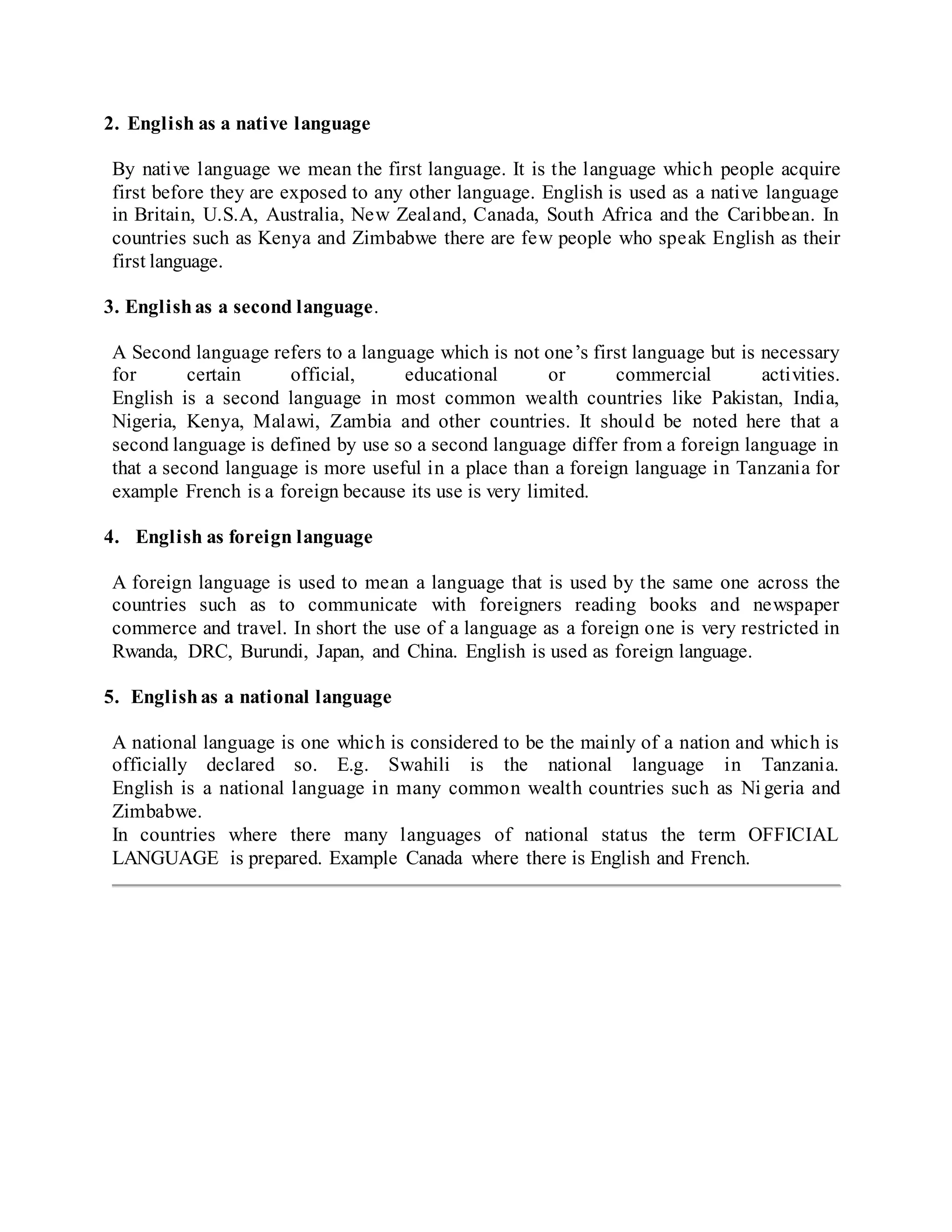 2. English as a native language
By native language we mean the first language. It is the language which people acquire
first before they are exposed to any other language. English is used as a native language
in Britain, U.S.A, Australia, New Zealand, Canada, South Africa and the Caribbean. In
countries such as Kenya and Zimbabwe there are few people who speak English as their
first language.
3. Englishas a second language.
A Second language refers to a language which is not one’s first language but is necessary
for certain official, educational or commercial activities.
English is a second language in most common wealth countries like Pakistan, India,
Nigeria, Kenya, Malawi, Zambia and other countries. It should be noted here that a
second language is defined by use so a second language differ from a foreign language in
that a second language is more useful in a place than a foreign language in Tanzania for
example French is a foreign because its use is very limited.
4. English as foreign language
A foreign language is used to mean a language that is used by the same one across the
countries such as to communicate with foreigners reading books and newspaper
commerce and travel. In short the use of a language as a foreign one is very restricted in
Rwanda, DRC, Burundi, Japan, and China. English is used as foreign language.
5. Englishas a national language
A national language is one which is considered to be the mainly of a nation and which is
officially declared so. E.g. Swahili is the national language in Tanzania.
English is a national language in many common wealth countries such as Ni geria and
Zimbabwe.
In countries where there many languages of national status the term OFFICIAL
LANGUAGE is prepared. Example Canada where there is English and French.
 