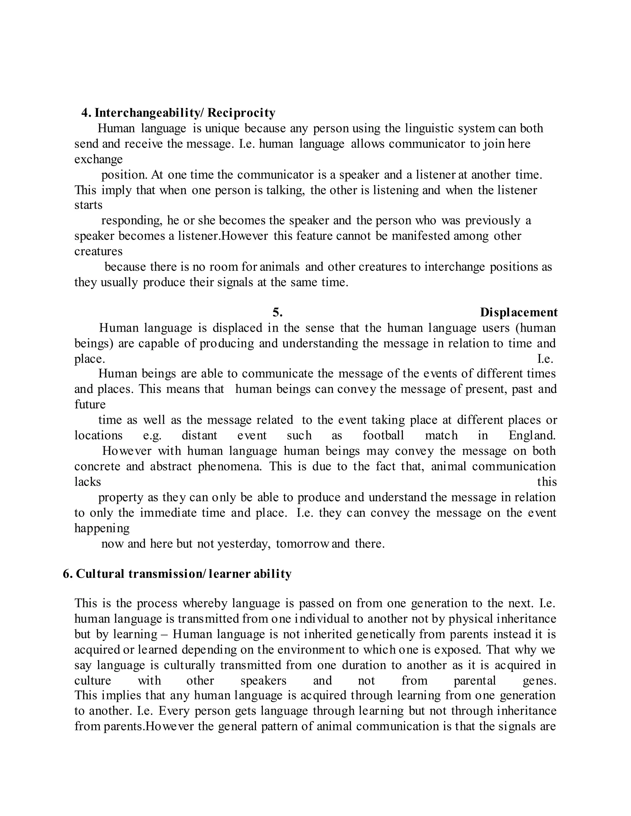 4. Interchangeability/ Reciprocity
Human language is unique because any person using the linguistic system can both
send and receive the message. I.e. human language allows communicator to join here
exchange
position. At one time the communicator is a speaker and a listener at another time.
This imply that when one person is talking, the other is listening and when the listener
starts
responding, he or she becomes the speaker and the person who was previously a
speaker becomes a listener.However this feature cannot be manifested among other
creatures
because there is no room for animals and other creatures to interchange positions as
they usually produce their signals at the same time.
5. Displacement
Human language is displaced in the sense that the human language users (human
beings) are capable of producing and understanding the message in relation to time and
place. I.e.
Human beings are able to communicate the message of the events of different times
and places. This means that human beings can convey the message of present, past and
future
time as well as the message related to the event taking place at different places or
locations e.g. distant event such as football match in England.
However with human language human beings may convey the message on both
concrete and abstract phenomena. This is due to the fact that, animal communication
lacks this
property as they can only be able to produce and understand the message in relation
to only the immediate time and place. I.e. they can convey the message on the event
happening
now and here but not yesterday, tomorrow and there.
6. Cultural transmission/ learner ability
This is the process whereby language is passed on from one generation to the next. I.e.
human language is transmitted from one individual to another not by physical inheritance
but by learning – Human language is not inherited genetically from parents instead it is
acquired or learned depending on the environment to which one is exposed. That why we
say language is culturally transmitted from one duration to another as it is acquired in
culture with other speakers and not from parental genes.
This implies that any human language is acquired through learning from one generation
to another. I.e. Every person gets language through learning but not through inheritance
from parents.However the general pattern of animal communication is that the signals are
 
