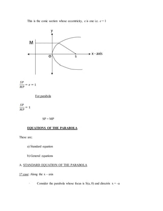This is the conic section whose eccentricity, e is one i.e. e = 1
For parabola
SP = MP
EQUATIONS OF THE PARABOLA
These are;
a) Standard equation
b) General equations
A. STANDARD EQUATION OF THE PARABOLA
1st case: Along the x – axis
· Consider the parabola whose focus is S(a, 0) and directrix x = -a
 