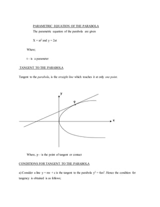 PARAMETRIC EQUATION OF THE PARABOLA
The parametric equation of the parabola are given
X = at2 and y = 2at
Where;
t – is a parameter
TANGENT TO THE PARABOLA
Tangent to the parabola, is the straight line which touches it at only one point.
Where, p – is the point of tangent or contact
CONDITIONS FOR TANGENT TO THE PARABOLA
a) Consider a line y = mx + c is the tangent to the parabola y2 = 4ax2. Hence the condition for
tangency is obtained is as follows;
 