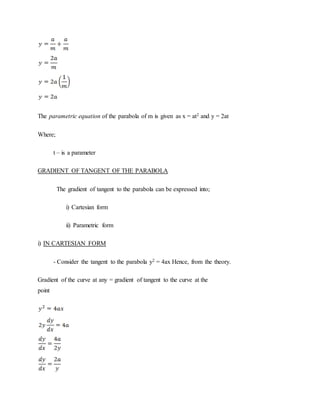 The parametric equation of the parabola of m is given as x = at2 and y = 2at
Where;
t – is a parameter
GRADIENT OF TANGENT OF THE PARABOLA
The gradient of tangent to the parabola can be expressed into;
i) Cartesian form
ii) Parametric form
i) IN CARTESIAN FORM
- Consider the tangent to the parabola y2 = 4ax Hence, from the theory.
Gradient of the curve at any = gradient of tangent to the curve at the
point
 