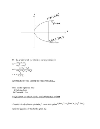 EQUATION OF THE CHORD TO THE PARABOLA.
These can be expressed into;·
i) Cartesian form
ii) Parametric form
i) EQUATION OF THE CHORD IN PARAMETRIC FORM
- Consider the chord to the parabola y2 = 4ax at the points .
Hence the equation of the chord is given by;
 