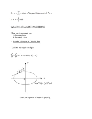 EQUATION OF TANGENT TO AN ELLIPSE
These can be expressed into;
i) Cartesian form
ii) Parametric form
I. Equation of tangent in Cartesian form
- Consider the tangent an ellipse
Hence, the equation of tangent is given by
 