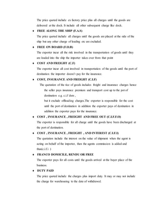 The price quoted include ex factory price plus all charges until the goods are
delivered at the dock. It include all other subsequent charge like dock.
 FREE ALONG THE SHIP (F.A.S)
The price quoted include all charges until the goods are placed at the side of the
ship but any other charge of loading etc are excluded.
 FREE ON BOARD (F.O.B)
The exporter incur all the risk involved in the transportation of goods until they
are loaded into the ship the importer takes over from that point
 COST AND FREIGHT (C.F)
The exporter incur all cost involved in transportation of the goods until the port of
destination the importer doesn’t pay for the insurance.
 COST, INSURANCE AND FREIGHT (C.I.F)
The quotation of the rice of goods includes freight and insurance charges hence
the seller pays insurance premium and transport cost up to the pot of
destination e.g. c.i.f dsm ,
but it exclude offloading charges.The exporter is responsible for the cost
until the port of destination in addition the exporter pays of destination in
addition the exporter pays for the insurance.
 COST , INSURANCE , FREIGHT AND FREE OUT (C.I.F.F.O)
The exporter is responsible for all charge until the goods have been discharged at
the port of destination.
 COST , INSURANCE , FREIGHT , AND INTEREST (C.I.F.I)
The quotation include the interest on the value of shipment when the agent is
acting on behalf of the importer, then the agents commission is added and
thus(c.i.f.i )
 FRANCO DOMICILE, RENDU OR FREE
The exporter pays for all costs until the goods arrived at the buyer place of the
business.
 DUTY PAID
The price quoted include the charges plus import duty. It may or may not include
the charge for warehousing to the date of withdrawal.
 