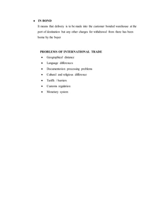  IN BOND
It means that delivery is to be made into the customer bonded warehouse at the
port of destination but any other charges for withdrawal from there has been
borne by the buyer
PROBLEMS OF INTERNATIONAL TRADE
 Geographical distance
 Language differences
 Documentation processing problems
 Cultural and religious difference
 Tariffs / barriers
 Customs regulation
 Monetary system
 