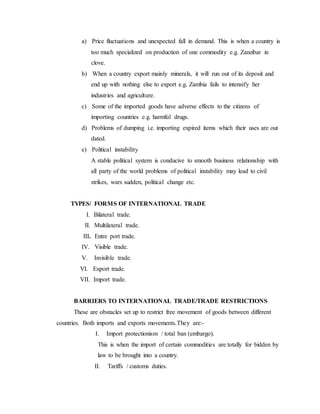 a) Price fluctuations and unexpected fall in demand. This is when a country is
too much specialized on production of one commodity e.g. Zanzibar in
clove.
b) When a country export mainly minerals, it will run out of its deposit and
end up with nothing else to export e.g. Zambia fails to intensify her
industries and agriculture.
c) Some of the imported goods have adverse effects to the citizens of
importing countries e.g. harmful drugs.
d) Problems of dumping i.e. importing expired items which their uses are out
dated.
e) Political instability
A stable political system is conducive to smooth business relationship with
all party of the world problems of political instability may lead to civil
strikes, wars sudden, political change etc.
TYPES/ FORMS OF INTERNATIONAL TRADE
I. Bilateral trade.
II. Multilateral trade.
III. Entre port trade.
IV. Visible trade.
V. Invisible trade.
VI. Export trade.
VII. Import trade.
BARRIERS TO INTERNATIONAL TRADE/TRADE RESTRICTIONS
These are obstacles set up to restrict free movement of goods between different
countries. Both imports and exports movements.They are:-
I. Import protectionism / total ban (embargo).
This is when the import of certain commodities are totally for bidden by
law to be brought into a country.
II. Tariffs / customs duties.
 