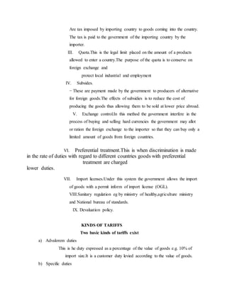 Are tax imposed by importing country to goods coming into the country.
The tax is paid to the government of the importing country by the
importer.
III. Quota.This is the legal limit placed on the amount of a products
allowed to enter a country.The purpose of the quota is to conserve on
foreign exchange and
protect local industrial and employment
IV. Subsides.
− These are payment made by the government to producers of alternative
for foreign goods.The effects of subsidies is to reduce the cost of
producing the goods thus allowing them to be sold at lower price abroad.
V. Exchange control.In this method the government interfere in the
process of buying and selling hard currencies the government may allot
or ration the foreign exchange to the importer so that they can buy only a
limited amount of goods from foreign countries.
VI. Preferential treatment.This is when discrimination is made
in the rate of duties with regard to different countries goods with preferential
treatment are charged
lower duties.
VII. Import licenses.Under this system the government allows the import
of goods with a permit inform of import license (OGL).
VIII.Sanitary regulation eg by ministry of healthy,agriculture ministry
and National bureau of standards.
IX. Devaluation policy.
KINDS OF TARIFFS
Two basic kinds of tariffs exist
a) Advalorem duties
This is he duty expressed as a percentage of the value of goods e.g. 10% of
import size.It is a customer duty levied according to the value of goods.
b) Specific duties
 