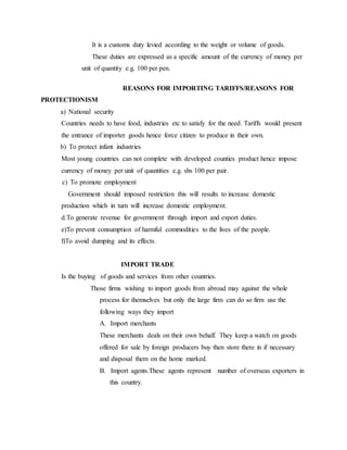 It is a customs duty levied according to the weight or volume of goods.
These duties are expressed as a specific amount of the currency of money per
unit of quantity e.g. 100 per pen.
REASONS FOR IMPORTING TARIFFS/REASONS FOR
PROTECTIONISM
a) National security
Countries needs to have food, industries etc to satisfy for the need. Tariffs would present
the entrance of importer goods hence force citizen to produce in their own.
b) To protect infant industries
Most young countries can not complete with developed counties product hence impose
currency of money per unit of quantities e.g. shs 100 per pair.
c) To promote employment
Government should imposed restriction this will results to increase domestic
production which in turn will increase domestic employment.
d.To generate revenue for government through import and export duties.
e)To prevent consumption of harmful commodities to the lives of the people.
f)To avoid dumping and its effects.
IMPORT TRADE
Is the buying of goods and services from other countries.
Those firms wishing to import goods from abroad may against the whole
process for themselves but only the large firm can do so firm use the
following ways they import
A. Import merchants
These merchants deals on their own behalf. They keep a watch on goods
offered for sale by foreign producers buy then store there in if necessary
and disposal them on the home marked.
B. Import agents.These agents represent number of overseas exporters in
this country.
 