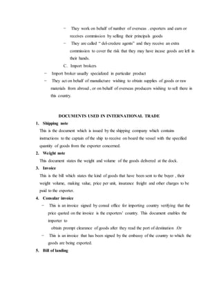 − They work on behalf of number of overseas . exporters and earn or
receives commission by selling their principals goods
− They are called “ del-credere agents” and they receive an extra
commission to cover the risk that they may have incase goods are left in
their hands.
C. Import brokers
− Import broker usually specialized in particular product
− They act on behalf of manufacture wishing to obtain supplies of goods or raw
materials from abroad , or on behalf of overseas producers wishing to sell there in
this country.
DOCUMENTS USED IN INTERNATIONAL TRADE
1. Shipping note
This is the document which is issued by the shipping company which contains
instructions to the captain of the ship to receive on board the vessel with the specified
quantity of goods from the exporter concerned.
2. Weight note
This document states the weight and volume of the goods delivered at the dock.
3. Invoice
This is the bill which states the kind of goods that have been sent to the buyer , their
weight volume, making value, price per unit, insurance freight and other charges to be
paid to the exporter.
4. Consular invoice
− This is an invoice signed by consul office for importing country verifying that the
price quoted on the invoice is the exporters’ country. This document enables the
importer to
obtain prompt clearance of goods after they read the port of destination .Or
− This is an invoice that has been signed by the embassy of the country to which the
goods are being exported.
5. Bill of landing
 