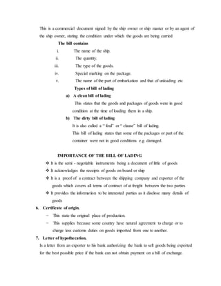 This is a commercial document signed by the ship owner or ship master or by an agent of
the ship owner, stating the condition under which the goods are being carried
The bill contains
i. The name of the ship.
ii. The quantity.
iii. The type of the goods.
iv. Special marking on the package.
v. The name of the part of embarkation and that of unloading etc
Types of bill of lading
a) A clean bill of lading
This states that the goods and packages of goods were in good
condition at the time of loading them in a ship.
b) The dirty bill of lading
It is also called a “ foul” or “ clause” bill of lading.
This bill of lading states that some of the packages or part of the
container were not in good conditions e.g. damaged.
IMPORTANCE OF THE BILL OF LADING
 It is the semi - negotiable instruments being a document of little of goods
 It acknowledges the receipts of goods on board or ship
 It is a proof of a contract between the shipping company and exporter of the
goods which covers all terms of contract of at freight between the two parties
 It provides the information to be interested parties as it disclose many details of
goods
6. Certificate of origin.
− This state the original place of production.
− This supplies because some country have natural agreement to charge or to
charge less customs duties on goods imported from one to another.
7. Letter of hypothecation.
Is a letter from an exporter to his bank authorizing the bank to sell goods being exported
for the best possible price if the bank can not obtain payment on a bill of exchange.
 