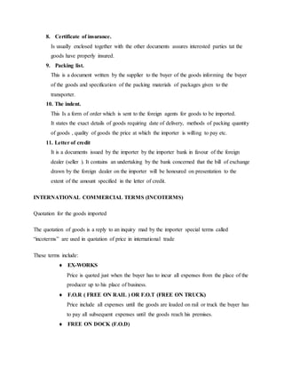 8. Certificate of insurance.
Is usually enclosed together with the other documents assures interested parties tat the
goods have properly insured.
9. Packing list.
This is a document written by the supplier to the buyer of the goods informing the buyer
of the goods and specification of the packing materials of packages given to the
transporter.
10. The indent.
This Is a form of order which is sent to the foreign agents for goods to be imported.
It states the exact details of goods requiring date of delivery, methods of packing quantity
of goods , quality of goods the price at which the importer is willing to pay etc.
11. Letter of credit
It is a documents issued by the importer by the importer bank in favour of the foreign
dealer (seller ). It contains an undertaking by the bank concerned that the bill of exchange
drawn by the foreign dealer on the importer will be honoured on presentation to the
extent of the amount specified in the letter of credit.
INTERNATIONAL COMMERCIAL TERMS (INCOTERMS)
Quotation for the goods imported
The quotation of goods is a reply to an inquiry mad by the importer special terms called
“incoterms” are used in quotation of price in international trade
These terms include:
 EX-WORKS
Price is quoted just when the buyer has to incur all expenses from the place of the
producer up to his place of business.
 F.O.R ( FREE ON RAIL ) OR F.O.T (FREE ON TRUCK)
Price include all expenses until the goods are loaded on rail or truck the buyer has
to pay all subsequent expenses until the goods reach his premises.
 FREE ON DOCK (F.O.D)
 